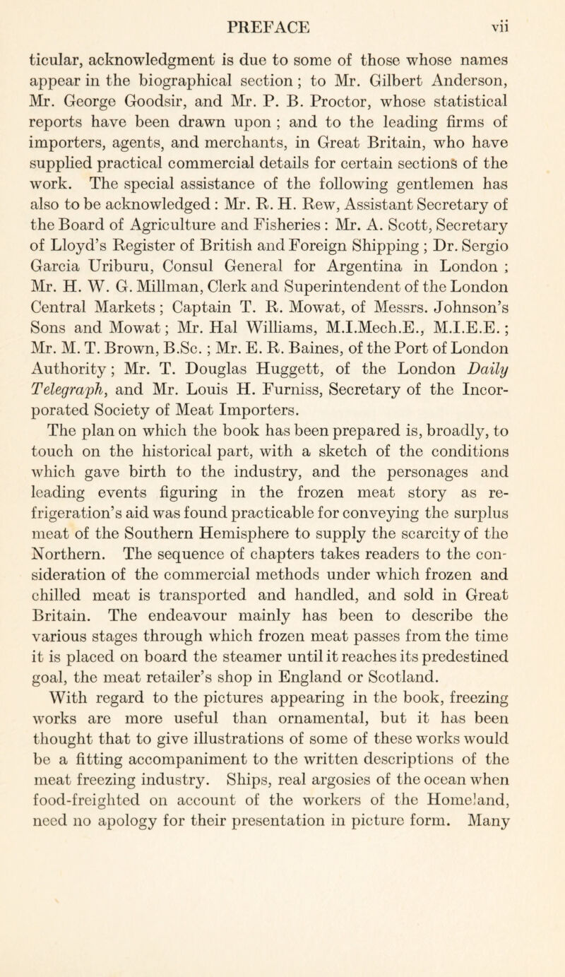 ticular, acknowledgment is due to some of those whose names appear in the biographical section; to Mr. Gilbert Anderson, Mr. George Goodsir, and Mr. P. B. Proctor, whose statistical reports have been drawn upon ; and to the leading firms of importers, agents, and merchants, in Great Britain, who have supplied practical commercial details for certain sections of the work. The special assistance of the following gentlemen has also to be acknowledged: Mr. R, H. Rew, Assistant Secretary of the Board of Agriculture and Fisheries: Mr. A. Scott, Secretary of Lloyd’s Register of British and Foreign Shipping ; Dr. Sergio Garcia Uriburu, Consul General for Argentina in London ; Mr. H. W. G. Millman, Clerk and Superintendent of the London Central Markets; Captain T. R. Mowat, of Messrs. Johnson’s Sons and Mowat; Mr. Hal Williams, M.I.Mech.E., M.I.E.E.; Mr. M. T. Brown, B.Sc.; Mr. E. R. Baines, of the Port of London Authority; Mr. T. Douglas Huggett, of the London Daily Telegraph, and Mr. Louis H. Furniss, Secretary of the Incor- porated Society of Meat Importers. The plan on which the book has been prepared is, broadly, to touch on the historical part, with a sketch of the conditions Avhich gave birth to the industry, and the personages and leading events figuring in the frozen meat story as re- frigeration’s aid was found practicable for conveying the surplus meat of the Southern Hemisphere to supply the scarcity of the Northern. The sequence of chapters takes readers to the con- sideration of the commercial methods under wLich frozen and chilled meat is transported and handled, and sold in Great Britain. The endeavour mainly has been to describe the various stages through which frozen meat passes from the time it is placed on board the steamer until it reaches its predestined goal, the meat retailer’s shop in England or Scotland. With regard to the pictures appearing in the book, freezing works are more useful than ornamental, but it has been thought that to give illustrations of some of these works would be a fitting accompaniment to the written descriptions of the meat freezing industry. Ships, real argosies of the ocean when food-freighted on account of the workers of the Homeland, need no apology for their presentation in picture form. Many