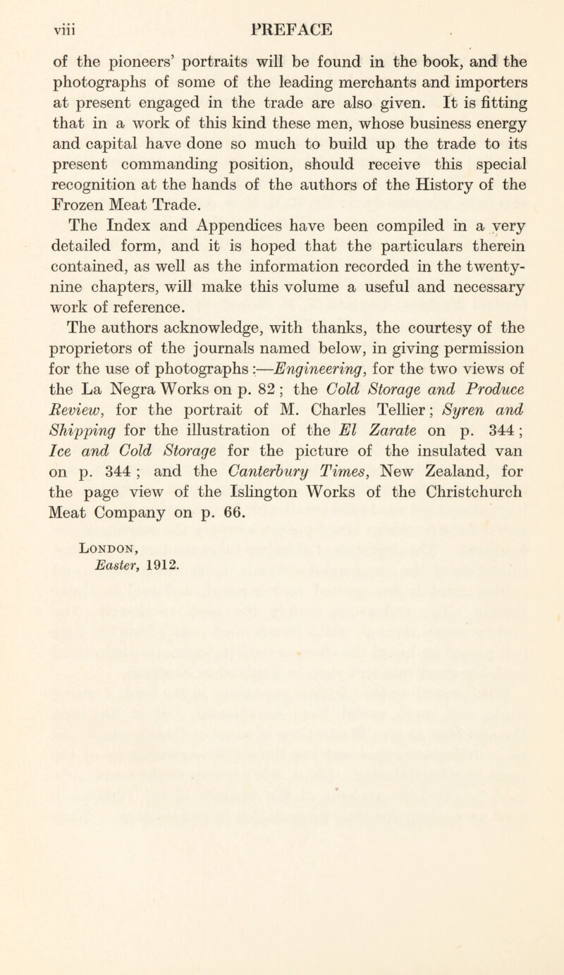 * • • of the pioneers’ portraits will be found in the book, and the photographs of some of the leading merchants and importers at present engaged in the trade are also given. It is fitting that in a work of this kind these men, whose business energy and capital have done so much to build up the trade to its present commanding position, should receive this special recognition at the hands of the authors of the History of the Frozen Meat Trade. The Index and Appendices have been compiled in a very detailed form, and it is hoped that the particulars therein contained, as well as the information recorded in the twenty- nine chapters, will make this volume a useful and necessary work of reference. The authors acknowledge, with thanks, the courtesy of the proprietors of the journals named below, in giving permission for the use of photographs:—Engineering, for the two views of the La Negra Works on p. 82; the Cold Storage and Produce Review, for the portrait of M. Charles Tellier; Syren and Shipping for the illustration of the El Zarate on p. 344 ; Ice and Gold Storage for the picture of the insulated van on p. 344 ; and the Canterbury Times, New Zealand, for the page view of the Islington Works of the Christchurch Meat Company on p. 66. London, Easter, 1912.