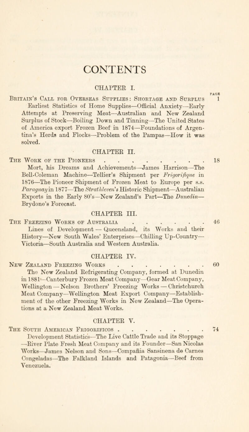 CONTENTS CHAPTER I. PAGE Britain’s Call for Overseas Supplies: Shortage and Surplus 1 Earliest Statistics of Home Supplies—Official Anxiety—Early Attempts at Preserving Meat—Australian and New Zealand Sui'plus of Stock—Boiling Down and Tinning—The United States of America export Frozen Beef in 1874—Foundations of Argen- tina’s Herds and Flocks—Problem of the Pampas—How it was solved. CHAPTER II. The Work of the Pioneers 18 Mort, his Dreams and Achievements—James Harrison—The Bell-Coleman Machine—Tellier’s Shipment per Fricjorifique in 1876—The Pioneer Shipment of Frozen Meat to Europe per s.s. Paraguay m 1877—The Straihleimi's Historic Shipment—Australian Exports in the Early 80’s—New Zealand’s Part—The Dunedin— Brydone’s Forecast. CHAPTER III. The Freezing Works of Australia 46 Lines of Development — Queensland, its Works and their History—New South Wales’ Enterprises—Chilling Up-Country— Victoria—South Australia and Western Australia. CHAPTER IV. New Zealand Freezing Works 60 The New Zealand Refrigerating Company, formed at Dunedin in 1881—Canterbury Frozen Meat Company—Gear Meat Company, Wellington — Nelson Brothers’ Freezing Works — Christchurch Meat Company—Wellington Meat Export Company—Establish- ment of the other Freezing Works in New Zealand—The Opera- tions at a New Zealand Meat Works. CHAPTER V. The South American Frigorificos 74 Development Statistics—The Live Cattle Trade and its Stoppage —River Plate Fresh Meat Company and its Founder—San Nicolas Works—James Nelson and Sons—Compaiiia Sansinena de Carnes Congeladas—The Falkland Islands and Patagonia—Beef from Venezuela.