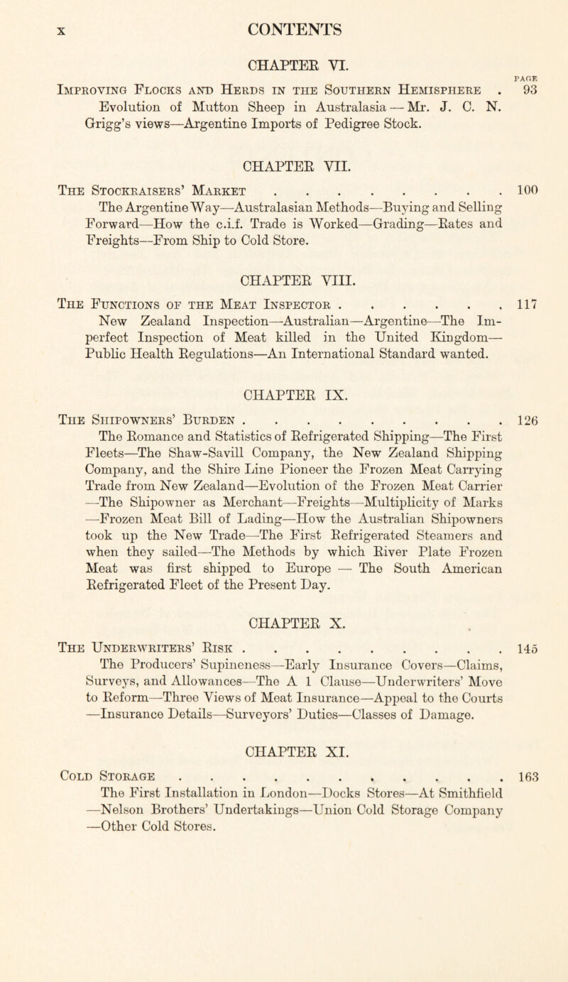 CHAPTER VI. PARK Improving Flocks and Herds in the Southern Hemisphere . 93 Evolution of Mutton Sheep in Australasia — Mr. J. 0. N. Grigg’s views—Argentine Imports of Pedigree Stock. CHAPTER VII. The Stockraisers’ Market 100 The Argentine Way—Australasian Methods—Buying and Selling Forward—How the c.i.f. Trade is Worked—Grading—Rates and Freights—From Ship to Cold Store. CHAPTER VIII. The Functions oe the Meat Inspector 117 New Zealand Inspection—Australian—Argentine—The Im- perfect Inspection of Meat killed in the United Kingdom— Public Health Regulations—An International Standard wanted. CHAPTER IX. The Shipowners’ Burden 126 The Romance and Statistics of Refrigerated Shipping—The First Fleets—The Shaw-Savill Company, the New Zealand Shipping Company, and the Shire Line Pioneer the Frozen Meat Carrying Trade from New Zealand—Evolution of the Frozen Meat Carrier —-The Shipowner as Merchant—Freights—Multiplicity of Marks —Frozen Meat Bill of Lading—How the Australian Shipowners took up the New Trade—^The First Refrigerated Steamers and when they sailed—The Methods by which River Plate Frozen Meat was first shipped to Europe — The South American Refrigerated Fleet of the Present Day. CHAPTER X. The Underwriters’ Risk 145 The Producers’ Supineness—Early Insurance Covers—Claims, Surveys, and Allowances—The A 1 Clause—Underwriters’ Move to Reform—Three Views of Meat Insurance—Appeal to the Courts —Insurance Details—Surveyors’ Duties—Classes of Damage. CHAPTER XI. Cold Storage 163 The First Installation in London—Docks Stores—At Smithfield —Nelson Brothers’ Undertakings—Lbiion Cold Storage Company —Other Cold Stores.