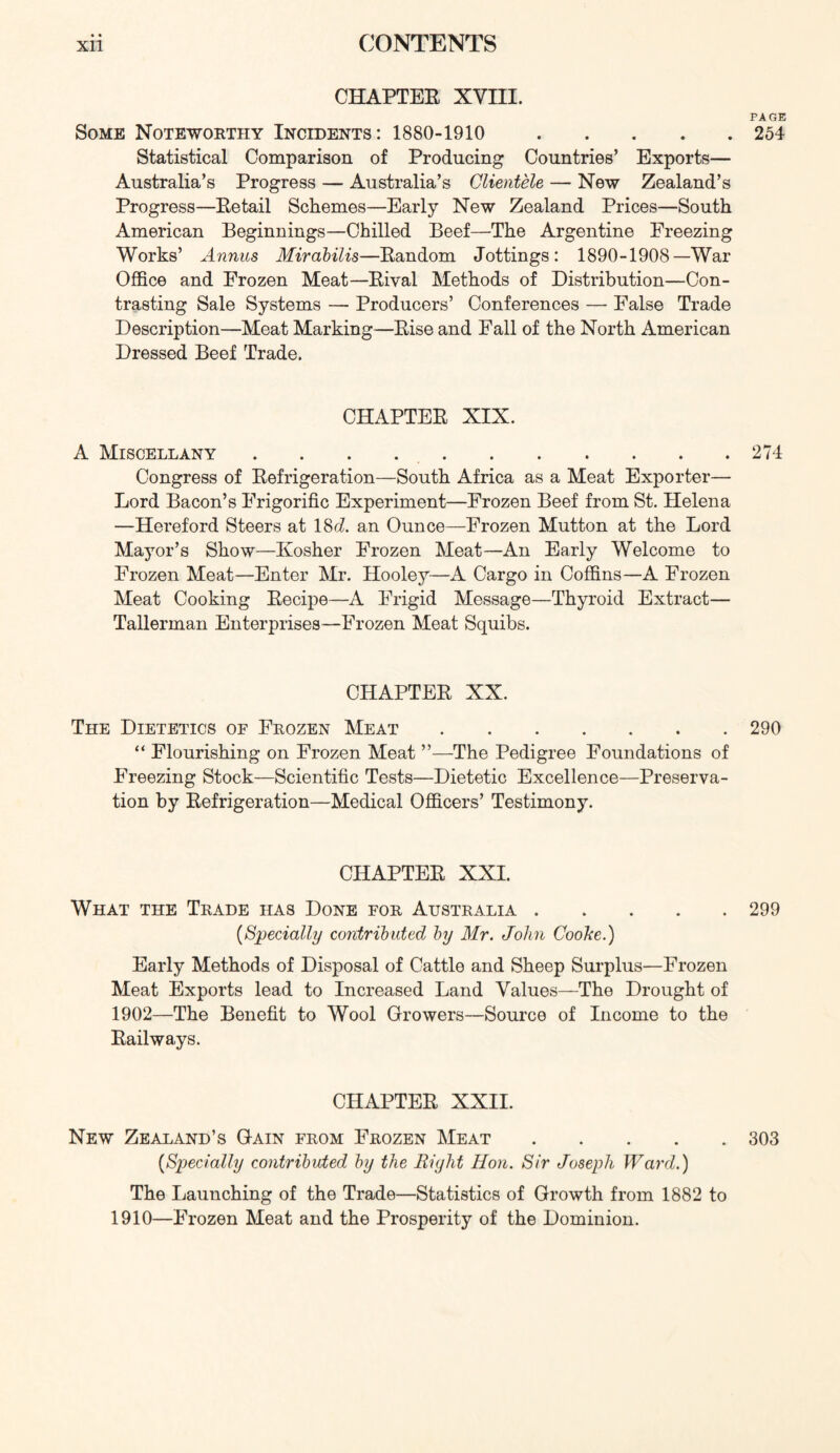 CHAPTEE XVIII. PAGE Some Noteworthy Incidents: 1880-1910 254 Statistical Comparison of Producing Countries’ Exports— Australia’s Progress — Australia’s Clientele — New Zealand’s Progress—Eetail Schemes—Early New Zealand Prices—South American Beginnings—Chilled Beef—The Argentine Freezing Works’ Annus Mirabilis—Eandom Jottings: 1890-1908—War Office and Frozen Meat—Eival Methods of Distribution—Con- trasting Sale Systems — Producers’ Conferences — False Trade Description—Meat Marking—Eise and Fall of the North American Dressed Beef Trade. CHAPTEE XIX. A Miscellany . . . 274 Congress of Eefrigeration—South Africa as a Meat Exporter— Lord Bacon’s Frigorific Experiment—Frozen Beef from St. Helena —Hereford Steers at 18d an Ounce—Frozen Mutton at the Lord Mayor’s Show—Kosher Frozen Meat—An Early Welcome to Frozen Meat—Enter Mr. Hooley—A Cargo in Coffins—A Frozen Meat Cooking Eecipe—A Frigid Message—Thyroid Extract— Tallerman Enterprises—Frozen Meat Squibs. CHAPTEE XX. The Dietetics of Frozen Meat 290 “ Flourishing on Frozen Meat ”—The Pedigree Foundations of Freezing Stock—Scientific Tests—Dietetic Excellence—Preserva- tion by Eefrigeration—Medical Officers’ Testimony. CHAPTEE XXI. What the Trade has Done for Australia 299 {Specially contrihided by Mr. John Cooke.) Early Methods of Disposal of Cattle and Sheep Surplus—Frozen Meat Exports lead to Increased Land Values—The Drought of 1902—The Benefit to Wool Growers—Source of Income to the Eailways. CHAPTEE XXII. New Zealand’s Gain from Frozen Meat 303 {Sp>ecially contributed by the Right Hon. Sir Joseph Ward.) The Launching of the Trade—Statistics of Growth from 1882 to 1910—Frozen Meat and the Prosperity of the Dominion.