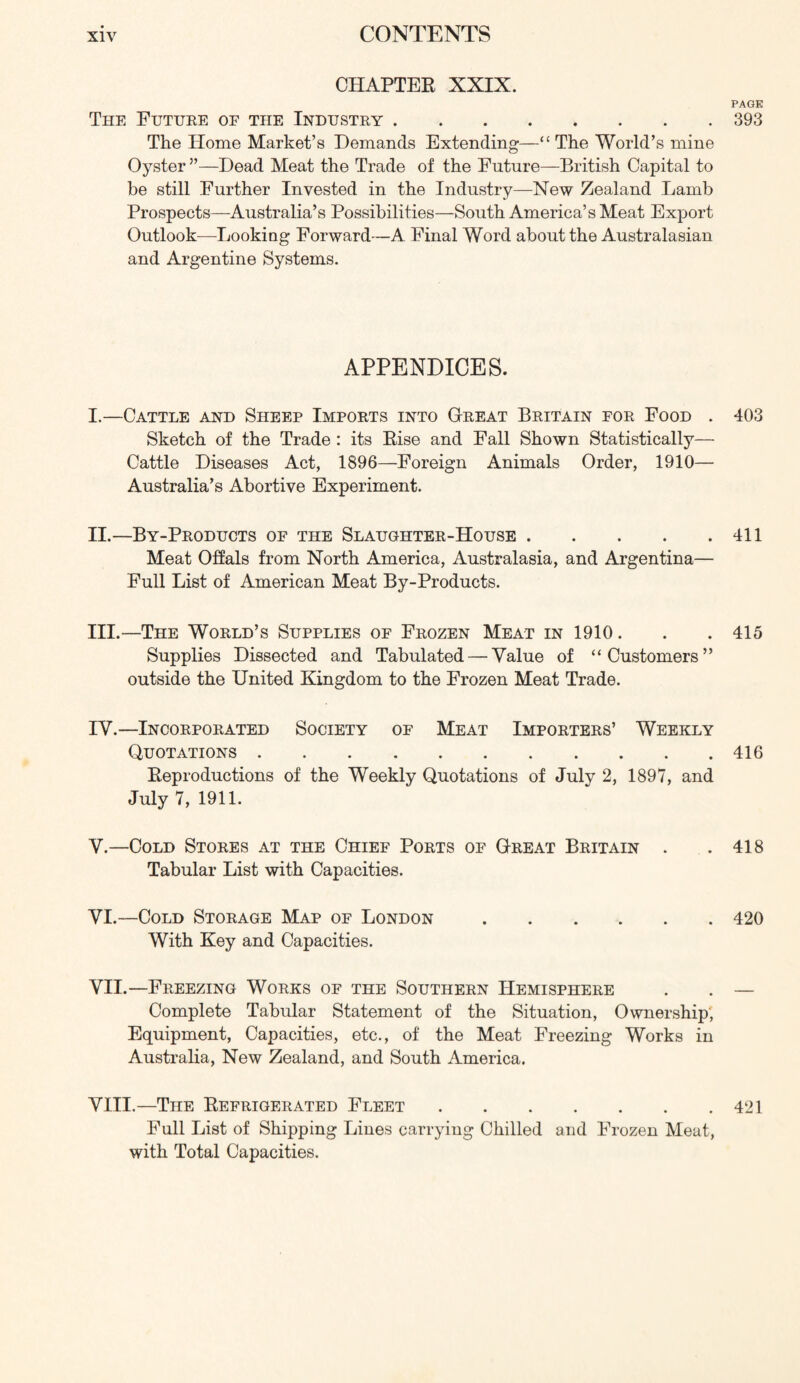 CHAPTER XXIX. PAGE The Future of the Industry 393 The Home Market’s Demands Extending—“ The World’s mine Oyster ”—Dead Meat the Trade of the Future—British Capital to be still Further Invested in the Industry—New Zealand Lamb Prospects—Australia’s Possibilities—South America’s Meat Export Outlook—Looking Forward—A Final Word about the Australasian and Argentine Systems. APPENDICES. I. —Cattle and Sheep Imports into Great Britain for Food . 403 Sketch of the Trade : its Rise and Fall Shown Statistically— Cattle Diseases Act, 1896—Foreign Animals Order, 1910— Australia’s Abortive Experiment. II. —By-Products of the Slaughter-House 411 Meat Offals from North America, Australasia, and Argentina— Full List of American Meat By-Products. III. —The World’s Supplies of Frozen Meat in 1910. . . 415 Supplies Dissected and Tabulated — Value of “Customers” outside the United Kingdom to the Frozen Meat Trade. IV. —Incorporated Society of Meat Importers’ Weekly Quotations 416 Reproductions of the Weekly Quotations of July 2, 1897, and July 7, 1911. V. —Cold Stores at the Chief Ports of Great Britain . .418 Tabular List with Capacities. VI. —Cold Storage Map of London 420 With Key and Capacities. VII. —Freezing Works of the Southern Hemisphere . . — Complete Tabular Statement of the Situation, Ownership', Equipment, Capacities, etc., of the Meat Freezing Works in Australia, New Zealand, and South America. VIII. —The Refrigerated Fleet 421 Full List of Shipping Lines carrying Chilled and Frozen Meat, with Total Capacities.