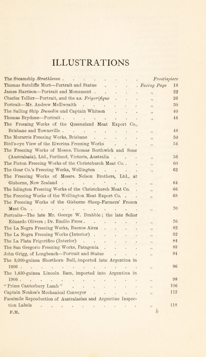 ILLUSTRATIONS The Steamship Strathleven Frontispiece Thomas Sutcliffe Mort—Portrait and Statue .... Facing Page 18 James Harrison—Portrait and Monument ,, 22 Charles Tellier—Portrait, and the s.s. Frigorifigue . . . 26 Portrait—Mr. Andrew Mcllwraith ,, 30 The Sailing Ship Dunedin and Captain Whitson . . . 40 Thomas Brydone—Portrait ,, 44 The Freezing Works of the Queensland Meat Export Co., Brisbane and Townsville ,, 48 The Murarrie Freezing Works, Brisbane ,, 50 Bird’s-eye View of the Riverina Freezing Works ... ,, 54 The Freezing Works of Messrs. Thomas Borthwick and Sons (Australasia), Ltd., Portland, Victoria, Australia ... ,, 56 The Picton Freezing Works of the Christchurch Meat Co. . . „ 60 The Gear Co.’s Freezing Works, Wellington .... ., 62 The Freezing Works of Messrs. Nelson Brothers, Ltd., at Gisborne, New Zealand ,, 64 The Islington Freezing Works of the Christchurch Meat Co. . ,, 66 The Freezing Works of the Wellington Meat Export Co. . . ,, 68 The Freezing Works of the Gisborne Sheep-Farmers’ Frozen Meat Co ,, 70 Portraits—The late Mr. George W. Drabble ; the late Sehor Eduardo Olivera ; Dr. Emilio Frers ,, 76 The La Negra Freezing Works, Buenos Aires .... ,, 82 The La Negra Freezing Works (Interior) ,, 82 The La Plata Frigorifico (Interior) ,, 84 The San Gregorio Freezing Works, Patagonia .... ,, 88 John Grigg, of Longbeach—Portrait and Statue . . . „ 94 The 3,000-guinea Shorthorn Bull, imported into Argentina in 1906 96 The 1,450-guinea Lincoln Ram, imported into Argentina in 1906 98 “ Prime Canterbury Lamb ”....... ,, 106 Captain Noakes’s Mechanical Conveyor 112 Facsimile Reproduction of Australasian and Argentine Inspec- tion Labels .......... ,, 118 F.M. h
