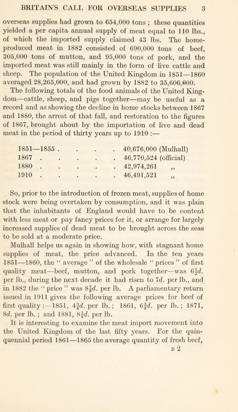 overseas supplies had grown to 654,000 tons ; these quantities yielded a per capita annual supply of meat equal to 110 lbs., of which the imported supply claimed 43 lbs. The home- produced meat in 1882 consisted of 690,000 tons of beef, 305,000 tons of mutton, and 95,000 tons of pork, and the imported meat was still mainly in the form of live cattle and sheep. The population of the United Kingdom in 1851—1860 averaged 28,265,000, and had grown by 1882 to 35,606,000. The following totals of the food animals of the United King- dom—cattle, sheep, and pigs together—may be useful as a record and as showing the decline in home stocks between 1867 and 1880, the arrest of that fall, and restoration to the figures of 1867, brought about by the importation of live and dead meat in the period of thirty years up to 1910 :— 1851—1855 . 1867 . 1880 . 1910 . 40,676,000 (Mulhall) 46,770,524 (official) 42,974,261 46,491,521 So, prior to the introduction of frozen meat, suppHes of home stock were being overtaken by consumption, and it was plain that the inhabitants of England would have to be content with less meat or pay fancy prices for it, or arrange for largely increased supplies of dead meat to be brought across the seas to be sold at a moderate price. Mulhall helps us again in showing how, with stagnant home supphes of meat, the price advanced. In the ten years 1851—1860, the average ” of the wholesale prices ” of first quality meat—beef, mutton, and pork together—was 6jd. per lb., during the next decade it had risen to Id. per lb., and in 1882 the “ price ” was 8|c?. per lb. A parliamentary return issued in 1911 gives the following average prices for beef of first quality :—1851, 4|(i. per lb.; 1861, 6|(i. per lb.; 1871, M. per lb. ; and 1881, ^\d. per lb. It is interesting to examine the meat import movement into the United Kingdom of the last fifty years. For the quin- quennial period 1861—1865 the average quantity of fresh beef, B 2