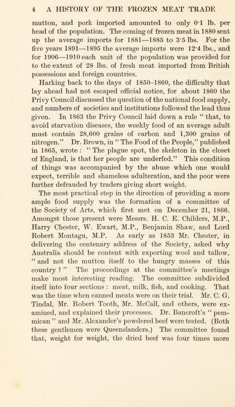 mutton, and pork imported amounted to only OT lb. per head of the population. The coming of frozen meat in 1880 sent up the average imports for 1881—1885 to 3*5 lbs. For the five years 1891—1895 the average imports were 12*4 lbs., and for 1906—1910 each unit of the population was provided for to the extent of 28 lbs. of fresh meat imported from British possessions and foreign countries. Harking back to the days of 1850-1860, the difficulty that lay ahead had not escaped official notice, for about 1860 the Privy Council discussed the question of the national food supply, and numbers of societies and institutions followed the lead thus given. In 1863 the Privy Council laid down a rule “ that, to avoid starvation diseases, the weekly food of an average adult must contain 28,600 grains of carbon and 1,300 grains of nitrogen.” Dr. Brown, in “ The Food of the People,” published in 1865, wrote : “ The plague spot, the skeleton in the closet of England, is that her people are underfed.” This condition of things was accompanied by the abuse which one would expect, terrible and shameless adulteration, and the poor were further defrauded by traders giving short weight. The most practical step in the direction of providing a more ample food supply was the formation of a committee of the Society of Arts, which first met on December 21, 1866. Amongst those present were Messrs. H. C. E. Childers, M.P., Harry Chester, W. Ewart, M.P., Benjamin Shaw, and Lord Robert Montagu, M.P. As early as 1853 Mr. Chester, in delivering the centenary address of the Society, asked why Australia should be content with exporting wool and tallow, “ and not the mutton itself to the hungry masses of this country ? ” The proceedings at the committee’s meetings make most interesting reading. The committee subdivided itself into four sections : meat, milk, fish, and cooking. That was the time when canned meats were on their trial. Mr. C. G. Tindal, Mr. Robert Tooth, Mr. McCall, and others, were ex- amined, and explained their processes. Dr. Bancroft’s ‘‘ pem- mican ” and Mr. Alexander’s powdered beef were tested. (Both these gentlemen were Queenslanders.) The committee found that, weight for weight, the dried beef was four times more