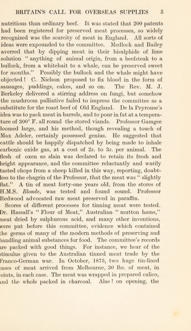 nutritious than ordinary beef. It was stated that 200 patents had been registered for preserved meat processes, so widely recognized was the scarcity of meat in England. All sorts of ideas were expounded to the committee. Medlock and Bailey averred that by dipping meat in their bisulphide of lime solution “ anything of animal origin, from a beefsteak to a bullock, from a whitebait to a whale, can be preserved sweet for months.” Possibly the bullock and the whale might have objected ! C. Nielson proposed to fix blood in the form of sausages, puddings, cakes, and so on. The Rev. M. J. Berkeley delivered a stirring address on fungi, but somehow the mushroom palliative failed to impress the committee as a substitute for the roast beef of Old England. De la Peyrouse’s idea was to pack meat in barrels, and to pour in fat at a tempera- ture of 300° F. all round the stored viands. Professor Gamgee loomed large, and his method, though revealing a touch of Max Adeler, certainly possessed genius. He suggested that cattle should be happily dispatched by being made to inhale carbonic oxide gas, at a cost of 25. to 35. per animal. The flesh of oxen so slain was declared to retain its fresh and bright appearance, and the committee reluctantly and warily tasted chops from a sheep killed in this way, reporting, doubt- less to the chagrin of the Professor, that the meat was “ slightly flat.” A tin of meat forty-one years old, from the stores of H.M.S. Blonde, was tested and found sound. Professor Redwood advocated raw meat preserved in paraffin. Scores of different processes for tinning meat were tested. Dr. Hassall’s “ Flour of Meat,” Australian “ mutton hams,” meat dried by sulphurous acid, and many other inventions, tvere put before this committee, evidence which contained the germs of many of the modern methods of preserving and bandhng animal substances for food. The committee’s records ire packed with good things. For instance, we hear of the 5timulus given to the Australian tinned meat trade by the Franco-German war. In October, 1875, two huge tin-lined jases of meat arrived from Melbourne, 30 lbs. of meat, in oints, in each case. The meat was wrapped in prepared calico, ind the whole packed in charcoal. Alas ! on opening, the