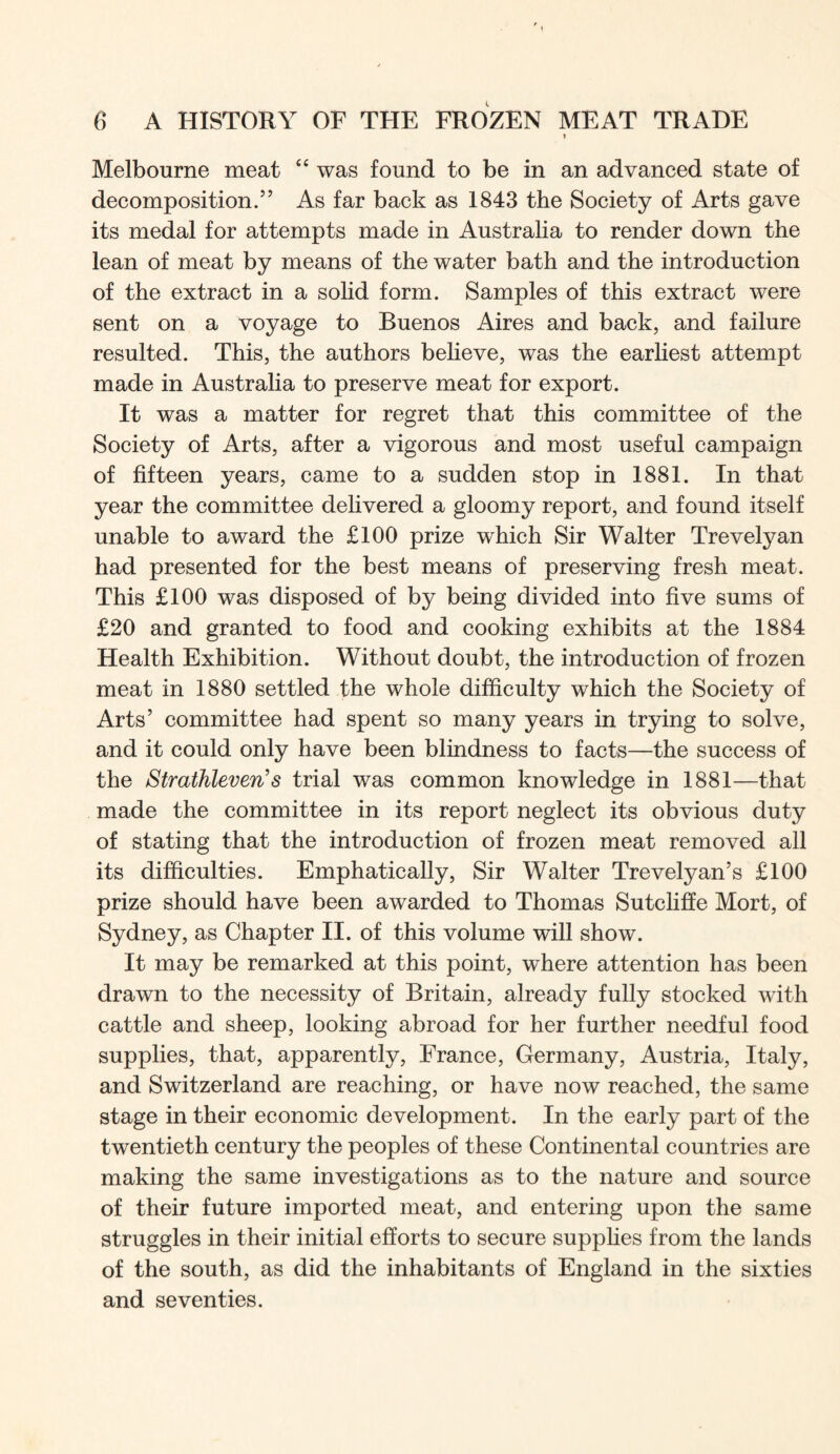 t Melbourne meat “ was found to be in an advanced state of decomposition.” As far back as 1843 the Society of Arts gave its medal for attempts made in Australia to render down the lean of meat by means of the water bath and the introduction of the extract in a solid form. Samples of this extract were sent on a voyage to Buenos Aires and back, and failure resulted. This, the authors believe, was the earhest attempt made in Australia to preserve meat for export. It was a matter for regret that this committee of the Society of Arts, after a vigorous and most useful campaign of fifteen years, came to a sudden stop in 1881. In that year the committee delivered a gloomy report, and found itself unable to award the £100 prize which Sir Walter Trevelyan had presented for the best means of preserving fresh meat. This £100 was disposed of by being divided into five sums of £20 and granted to food and cooking exhibits at the 1884 Health Exhibition. Without doubt, the introduction of frozen meat in 1880 settled the whole difficulty which the Society of Arts’ committee had spent so many years in trying to solve, and it could only have been blindness to facts—the success of the Strathleven's trial was common knowledge in 1881—that made the committee in its report neglect its obvious duty of stating that the introduction of frozen meat removed all its difficulties. Emphatically, Sir Walter Trevelyan’s £100 prize should have been awarded to Thomas Sutclifie Mort, of Sydney, as Chapter II. of this volume will show. It may be remarked at this point, where attention has been drawn to the necessity of Britain, already fully stocked with cattle and sheep, looking abroad for her further needful food supplies, that, apparently, France, Germany, Austria, Italy, and Switzerland are reaching, or have now reached, the same stage in their economic development. In the early part of the twentieth century the peoples of these Continental countries are making the same investigations as to the nature and source of their future imported meat, and entering upon the same struggles in their initial efforts to secure supphes from the lands of the south, as did the inhabitants of England in the sixties and seventies.