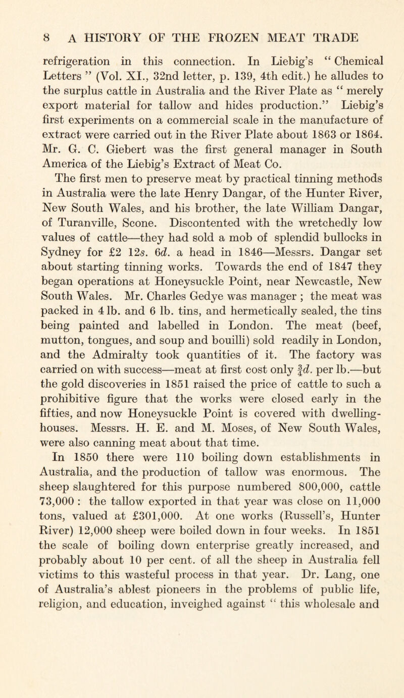 refrigeration in this connection. In Liebig’s “ Chemical Letters ” (Vol. XI., 32nd letter, p. 139, 4th edit.) he alludes to the surplus cattle in Australia and the River Plate as “ merely export material for tallow and hides production.” Liebig’s first experiments on a commercial scale in the manufacture of extract were carried out in the River Plate about 1863 or 1864. Mr. G. C. Giebert was the first general manager in South America of the Liebig’s Extract of Meat Co. The first men to preserve meat by practical tinning methods in Australia were the late Henry Dangar, of the Hunter River, New South Wales, and his brother, the late William Dangar, of Turanville, Scone. Discontented with the wretchedly low values of cattle—they had sold a mob of splendid bullocks in Sydney for £2 125. 6c?. a head in 1846—Messrs. Dangar set about starting tinning works. Towards the end of 1847 they began operations at Honeysuckle Point, near Newcastle, New South Wales. Mr. Charles Gedye was manager ; the meat was packed in 41b. and 6 lb. tins, and hermetically sealed, the tins being painted and labelled in London. The meat (beef, mutton, tongues, and soup and bouilli) sold readily in London, and the Admiralty took quantities of it. The factory was carried on with success—meat at first cost only |c?. per lb.—but the gold discoveries in 1851 raised the price of cattle to such a prohibitive figure that the works were closed early in the fifties, and now Honeysuckle Point is covered with dwelling- houses. Messrs. H. E. and M. Moses, of New South Wales, were also canning meat about that time. In 1850 there were 110 boiling down establishments in Australia, and the production of tallow was enormous. The sheep slaughtered for this purpose numbered 800,000, cattle 73,000 : the tallow exported in that year was close on 11,000 tons, valued at £301,000. At one works (Russell’s, Hunter River) 12,000 sheep were boiled down in four weeks. In 1851 the scale of boiling down enterprise greatly increased, and probably about 10 per cent, of all the sheep in Australia fell victims to this wasteful process in that year. Dr. Lang, one of Australia’s ablest pioneers in the problems of public life, religion, and education, inveighed against this wholesale and