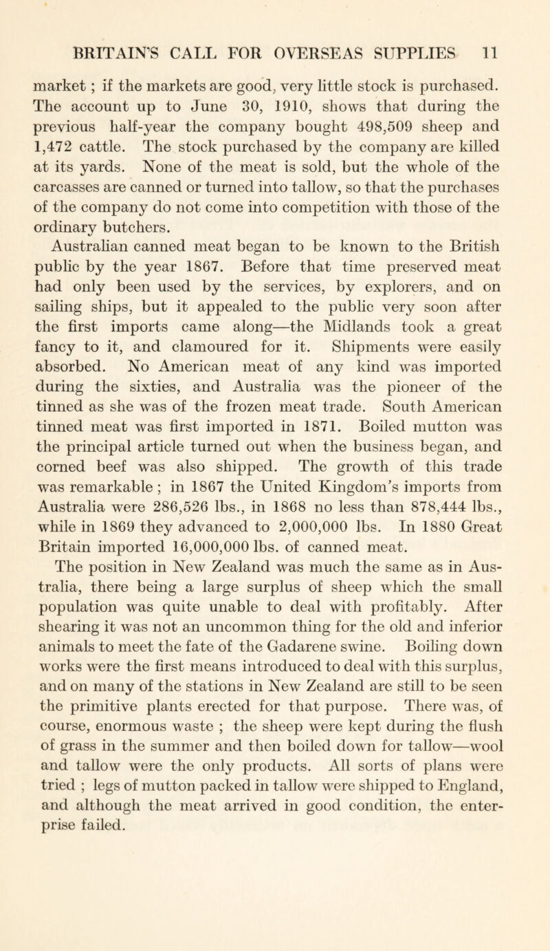 market; if the markets are good, very little stock is purchased. The account up to June 30, 1910, shows that during the previous half-year the company bought 498,509 sheep and 1,472 cattle. The stock purchased by the company are killed at its yards. None of the meat is sold, but the whole of the carcasses are canned or turned into tallow, so that the purchases of the company do not come into competition with those of the ordinary butchers. Australian canned meat began to be known to the British public by the year 1867. Before that time preserved meat had only been used by the services, by explorers, and on sailing ships, but it appealed to the public very soon after the first imports came along—the Midlands took a great fancy to it, and clamoured for it. Shipments were easily absorbed. No American meat of any kind was imported during the sixties, and Australia was the pioneer of the tinned as she was of the frozen meat trade. South American tinned meat was first imported in 1871. Boiled mutton was the principal article turned out when the business began, and corned beef was also shipped. The growth of this trade was remarkable ; in 1867 the United Kingdom’s imports from Australia were 286,526 lbs., in 1868 no less than 878,444 lbs., while in 1869 they advanced to 2,000,000 lbs. In 1880 Great Britain imported 16,000,000 lbs. of canned meat. The position in New Zealand was much the same as in Aus- tralia, there being a large surplus of sheep which the small population was quite unable to deal with profitably. After shearing it was not an uncommon thing for the old and inferior animals to meet the fate of the Gadarene swine. Boiling down works were the first means introduced to deal with this surplus, and on many of the stations in New Zealand are still to be seen the primitive plants erected for that purpose. There was, of course, enormous waste ; the sheep were kept during the flush of grass in the summer and then boiled down for tallow—wool and tallow were the only products. All sorts of plans were tried ; legs of mutton packed in tallow were shipped to England, and although the meat arrived in good condition, the enter- prise failed.