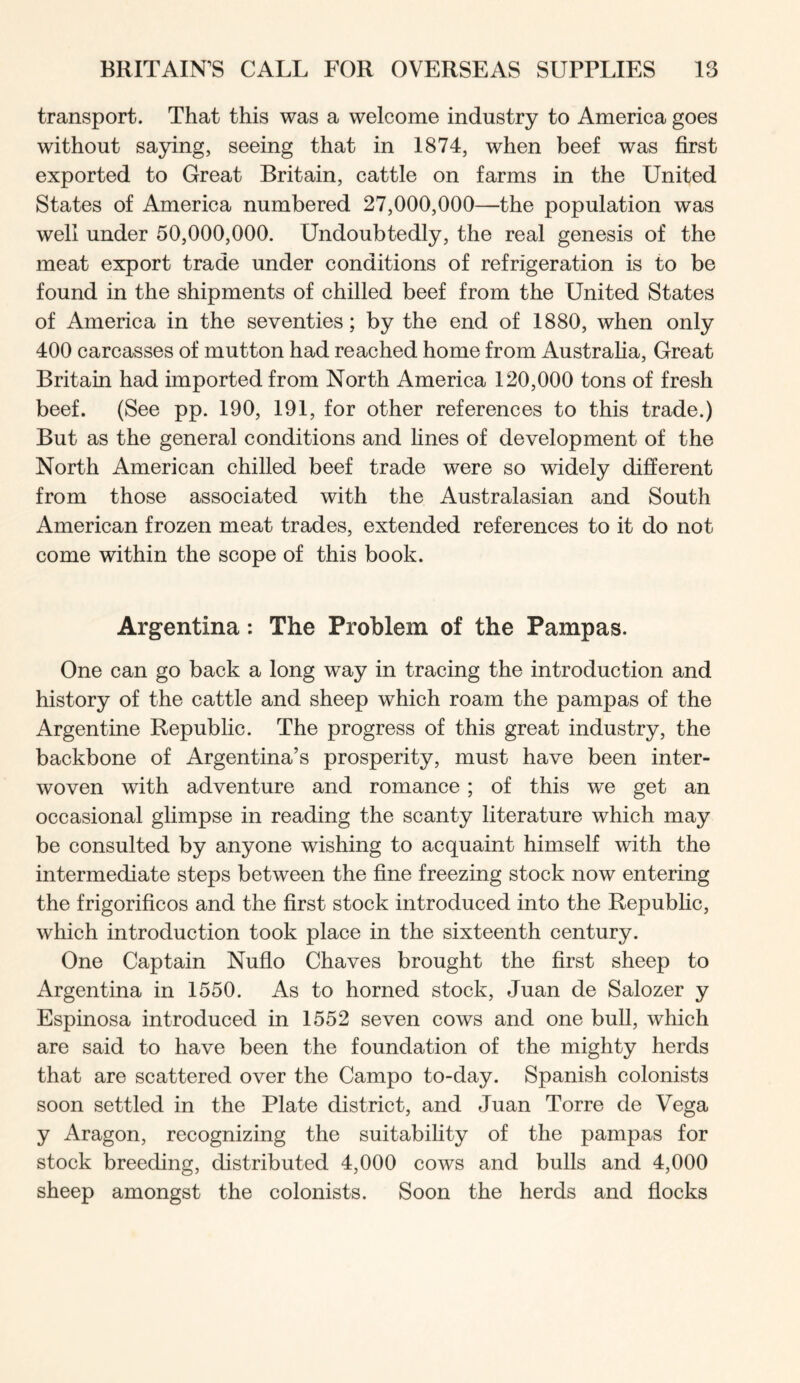 transport. That this was a welcome industry to America goes without saying, seeing that in 1874, when beef was first exported to Great Britain, cattle on farms in the United States of America numbered 27,000,000—the population was well under 50,000,000. Undoubtedly, the real genesis of the meat export trade under conditions of refrigeration is to be found in the shipments of chilled beef from the United States of America in the seventies; by the end of 1880, when only 400 carcasses of mutton had reached home from Australia, Great Britain had imported from North America 120,000 tons of fresh beef. (See pp. 190, 191, for other references to this trade.) But as the general conditions and lines of development of the North American chilled beef trade were so widely different from those associated with the Australasian and South American frozen meat trades, extended references to it do not come within the scope of this book. Argentina: The Problem of the Pampas. One can go back a long way in tracing the introduction and history of the cattle and sheep which roam the pampas of the Argentine Republic. The progress of this great industry, the backbone of Argentina’s prosperity, must have been inter- woven with adventure and romance ; of this we get an occasional glimpse in reading the scanty literature which may be consulted by anyone wishing to acquaint himself with the intermediate steps between the fine freezing stock now entering the frigorificos and the first stock introduced into the Republic, which introduction took place in the sixteenth century. One Captain Nuflo Chaves brought the first sheep to Argentina in 1550. As to horned stock, Juan de Salozer y Espinosa introduced in 1552 seven cows and one bull, which are said to have been the foundation of the mighty herds that are scattered over the Campo to-day. Spanish colonists soon settled in the Plate district, and Juan Torre de Vega y Aragon, recognizing the suitability of the pampas for stock breeding, distributed 4,000 cows and bulls and 4,000 sheep amongst the colonists. Soon the herds and flocks