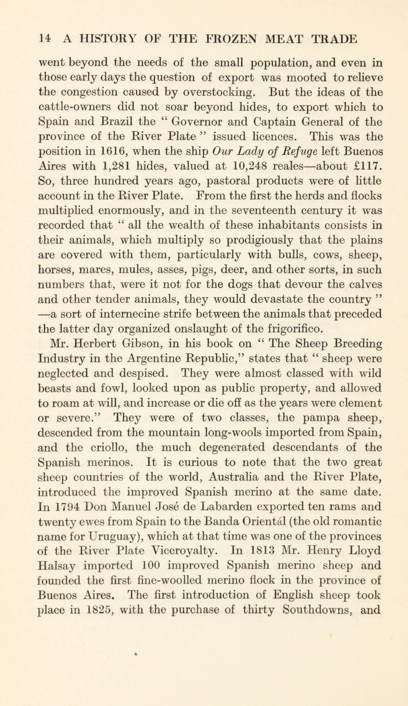 went beyond the needs of the small population, and even in those early days the question of export was mooted to relieve the congestion caused by overstocking. But the ideas of the cattle-owners did not soar beyond hides, to export which to Spain and Brazil the Governor and Captain General of the province of the River Plate ” issued licences. This was the position in 1616, when the ship Our Lady of Refuge left Buenos Aires with 1,281 hides, valued at 10,248 reales—about £117. So, three hundred years ago, pastoral products were of little account in the River Plate. From the first the herds and flocks multiplied enormously, and in the seventeenth century it was recorded that “ all the wealth of these inhabitants consists in their animals, which multiply so prodigiously that the plains are covered with them, particularly with bulls, cows, sheep, horses, mares, mules, asses, pigs, deer, and other sorts, in such numbers that, were it not for the dogs that devour the calves and other tender animals, they would devastate the country ” —a sort of internecine strife between the animals that preceded the latter day organized onslaught of the frigorifico. Mr. Herbert Gibson, in his book on ‘‘ The Sheep Breeding Industry in the Argentine Republic,” states that “ sheep were neglected and despised. They were almost classed with wild beasts and fowl, looked upon as public property, and allowed to roam at will, and increase or die off as the years were clement or severe.” They were of two classes, the pampa sheep, descended from the mountain long-wools imported from Spain, and the criollo, the much degenerated descendants of the Spanish merinos. It is curious to note that the two great sheep countries of the world, Australia and the River Plate, introduced the improved Spanish merino at the same date. In 1794 Don Manuel Jose de Labarden exported ten rams and twenty ewes from Spain to the Banda Oriental (the old romantic name for Uruguay), which at that time was one of the provinces of the River Plate Viceroyalty. In 1813 Mr. Henry Lloyd Halsay imported 100 improved Spanish merino sheep and founded the first fine-woolled merino flock in the province of Buenos Aires. The first introduction of English sheep took place in 1825, with the purchase of thirty Southdowns, and