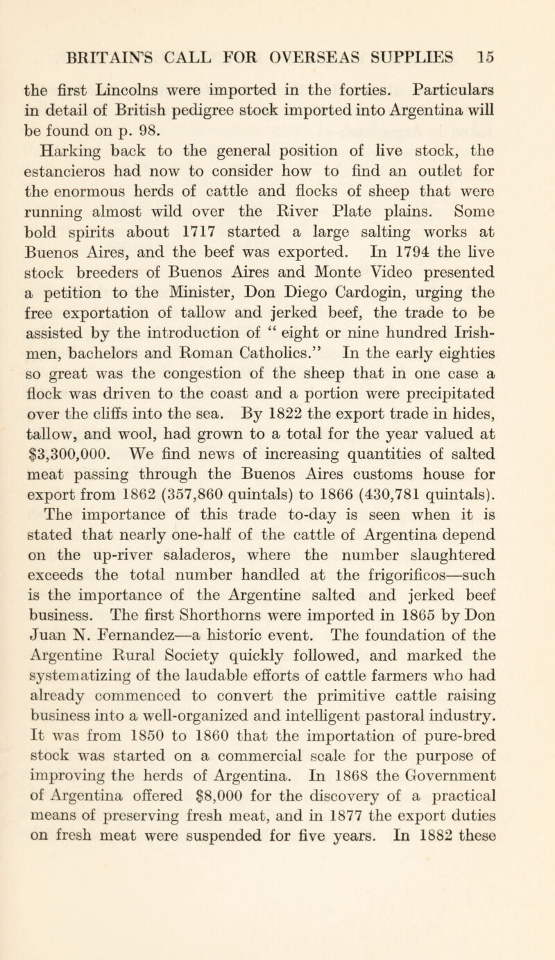 the first Lincolns were imported in the forties. Particulars in detail of British pedigree stock imported into Argentina will be found on p. 98. Harking back to the general position of live stock, the estancieros had now to consider how to find an outlet for the enormous herds of cattle and flocks of sheep that were running almost wild over the River Plate plains. Some bold spirits about 1717 started a large salting works at Buenos Aires, and the beef was exported. In 1794 the live stock breeders of Buenos Aires and Monte Video presented a petition to the Minister, Don Diego Cardogin, urging the free exportation of tallow and jerked beef, the trade to be assisted by the introduction of “ eight or nine hundred Irish- men, bachelors and Roman Catholics.” In the early eighties so great was the congestion of the sheep that in one case a flock was driven to the coast and a portion were precipitated over the cliffs into the sea. By 1822 the export trade in hides, tallow, and wool, had grown to a total for the year valued at $3,300,000. We find news of increasing quantities of salted meat passing through the Buenos Aires customs house for export from 1862 (357,860 quintals) to 1866 (430,781 quintals). The importance of this trade to-day is seen when it is stated that nearly one-half of the cattle of Argentina depend on the up-river saladeros, where the number slaughtered exceeds the total number handled at the frigorificos—such is the importance of the Argentine salted and jerked beef business. The first Shorthorns were imported in 1865 by Don Juan N. Fernandez—a historic event. The foundation of the Argentine Rural Society quickly followed, and marked the systematizing of the laudable efforts of cattle farmers who had already commenced to convert the primitive cattle raising business into a well-organized and intelhgent pastoral industry. It was from 1850 to 1860 that the importation of pure-bred stock was started on a commercial scale for the purpose of improving the herds of Argentina. In 1868 the Government of Argentina offered $8,000 for the discovery of a practical means of preserving fresh meat, and in 1877 the export duties on fresh meat were suspended for five years. In 1882 these