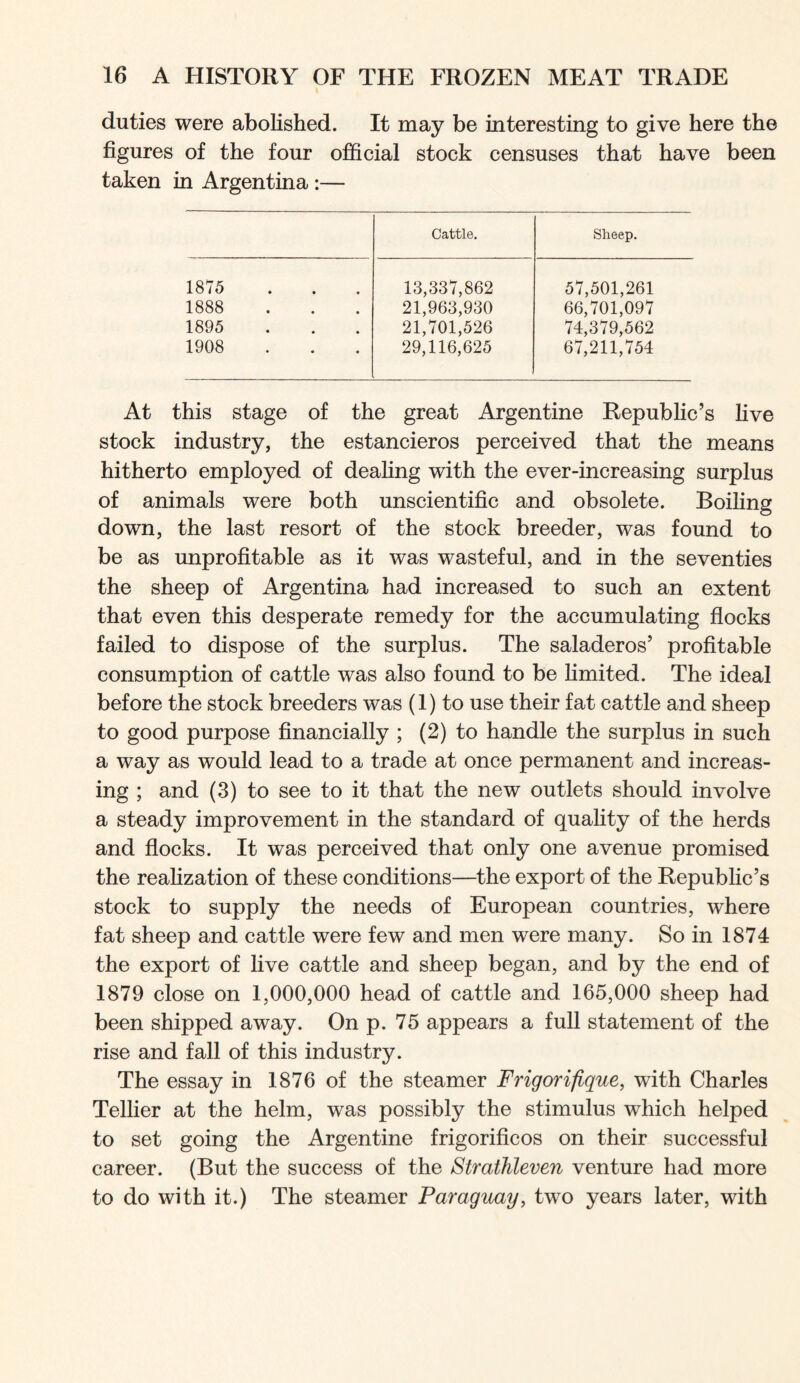 duties were abolished. It may be interesting to give here the figures of the four official stock censuses that have been taken in Argentina :— Cattle. Sheep. 1875 13,337,862 57,501,261 1888 21,963,930 66,701,097 1895 21,701,526 74,379,562 1908 29,116,625 67,211,754 At this stage of the great Argentine Republic’s five stock industry, the estancieros perceived that the means hitherto employed of dealing with the ever-increasing surplus of animals were both unscientific and obsolete. Boiling down, the last resort of the stock breeder, was found to be as unprofitable as it was wasteful, and in the seventies the sheep of Argentina had increased to such an extent that even this desperate remedy for the accumulating flocks failed to dispose of the surplus. The saladeros’ profitable consumption of cattle was also found to be limited. The ideal before the stock breeders was (1) to use their fat cattle and sheep to good purpose financially ; (2) to handle the surplus in such a way as would lead to a trade at once permanent and increas- ing ; and (3) to see to it that the new outlets should involve a steady improvement in the standard of quality of the herds and flocks. It was perceived that only one avenue promised the realization of these conditions—the export of the Repubhc’s stock to supply the needs of European countries, where fat sheep and cattle were few and men were many. So in 1874 the export of live cattle and sheep began, and by the end of 1879 close on 1,000,000 head of cattle and 165,000 sheep had been shipped away. On p. 75 appears a full statement of the rise and fall of this industry. The essay in 1876 of the steamer Frigorifique, with Charles Tellier at the helm, was possibly the stimulus which helped to set going the Argentine frigorificos on their successful career. (But the success of the Strathleven venture had more to do with it.) The steamer Paraguay, two years later, with