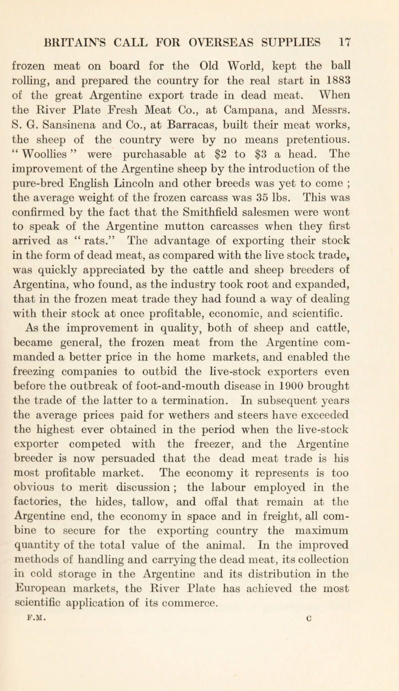 frozen meat on board for the Old World, kept the ball rolhng, and prepared the country for the real start in 1883 of the great Argentine export trade in dead meat. When the River Plate Fresh Meat Co., at Campana, and Messrs. S. G. Sansinena and Co., at Barracas, built their meat works, the sheep of the country were by no means pretentious. “ Woollies ” were purchasable at $2 to $3 a head. The improvement of the Argentine sheep by the introduction of the pure-bred English Lincoln and other breeds was yet to come ; the average weight of the frozen carcass was 35 lbs. This was confirmed by the fact that the Smithfield salesmen were wont to speak of the Argentine mutton carcasses when they first arrived as “ rats.” The advantage of exporting their stock in the form of dead meat, as compared with the live stock trade, was quickly appreciated by the cattle and sheep breeders of Argentina, who found, as the industry took root and expanded, that in the frozen meat trade they had found a way of dealing with their stock at once profitable, economic, and scientific. As the improvement in quahty, both of sheep and cattle, became general, the frozen meat from the Argentine com- manded a better price in the home markets, and enabled the freezing companies to outbid the live-stock exporters even before the outbreak of foot-and-mouth disease in 1900 brought the trade of the latter to a termination. In subsequent years the average prices paid for wethers and steers have exceeded the highest ever obtained in the period when the live-stock exporter competed with the freezer, and the Argentine breeder is now persuaded that the dead meat trade is his most profitable market. The economy it represents is too obvious to merit discussion; the labour employed in the factories, the hides, tallow, and ofial that remain at the Argentine end, the economy in space and in freight, all com- bine to secure for the exporting country the maximum quantity of the total value of the animal. In the improved methods of handling and carrying the dead meat, its collection in cold storage in the Argentine and its distribution in the European markets, the River Plate has achieved the most scientific application of its commerce. F.M. c