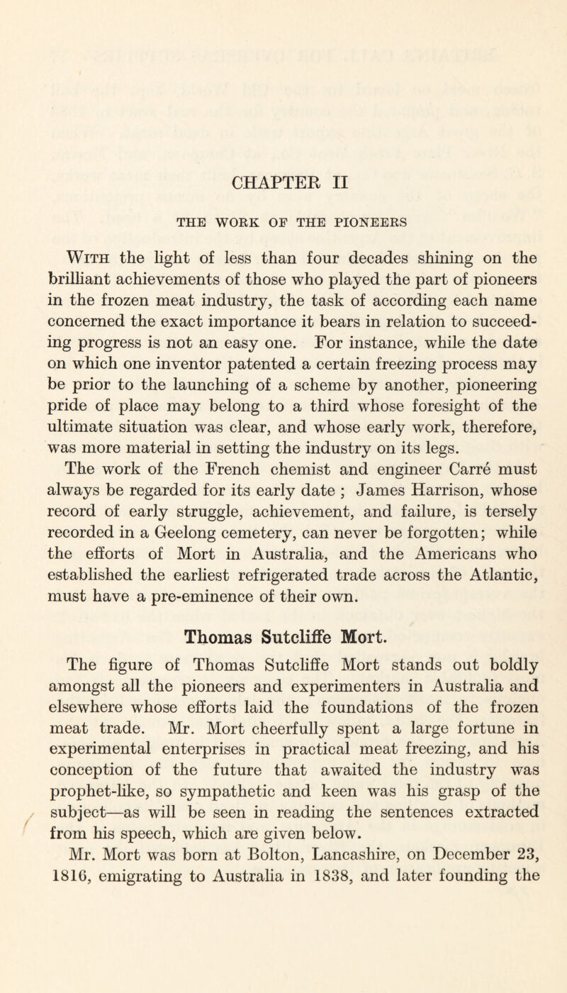 CHAPTER II THE WORK OF THE PIONEERS With the light of less than four decades shining on the brilliant achievements of those who played the part of pioneers in the frozen meat industry, the task of according each name concerned the exact importance it bears in relation to succeed- ing progress is not an easy one. Eor instance, while the date on which one inventor patented a certain freezing process may be prior to the launching of a scheme by another, pioneering pride of place may belong to a third whose foresight of the ultimate situation was clear, and whose early work, therefore, was more material in setting the industry on its legs. The work of the French chemist and engineer Carre must always be regarded for its early date ; James Harrison, whose record of early struggle, achievement, and failure, is tersely recorded in a Geelong cemetery, can never be forgotten; while the efforts of Mort in Australia, and the Americans who established the earliest refrigerated trade across the Atlantic, must have a pre-eminence of their own. Thomas Sutcliffe Mort. The figure of Thomas Sutcliffe Mort stands out boldly amongst all the pioneers and experimenters in Australia and elsewhere whose efforts laid the foundations of the frozen meat trade. Mr. Mort cheerfully spent a large fortune in experimental enterprises in practical meat freezing, and his conception of the future that awaited the industry was prophet-like, so sympathetic and keen was his grasp of the subject—as will be seen in reading the sentences extracted from his speech, which are given below. Mr. Mort was born at Bolton, Lancashire, on December 23, 1816, emigrating to Australia in 1838, and later founding the