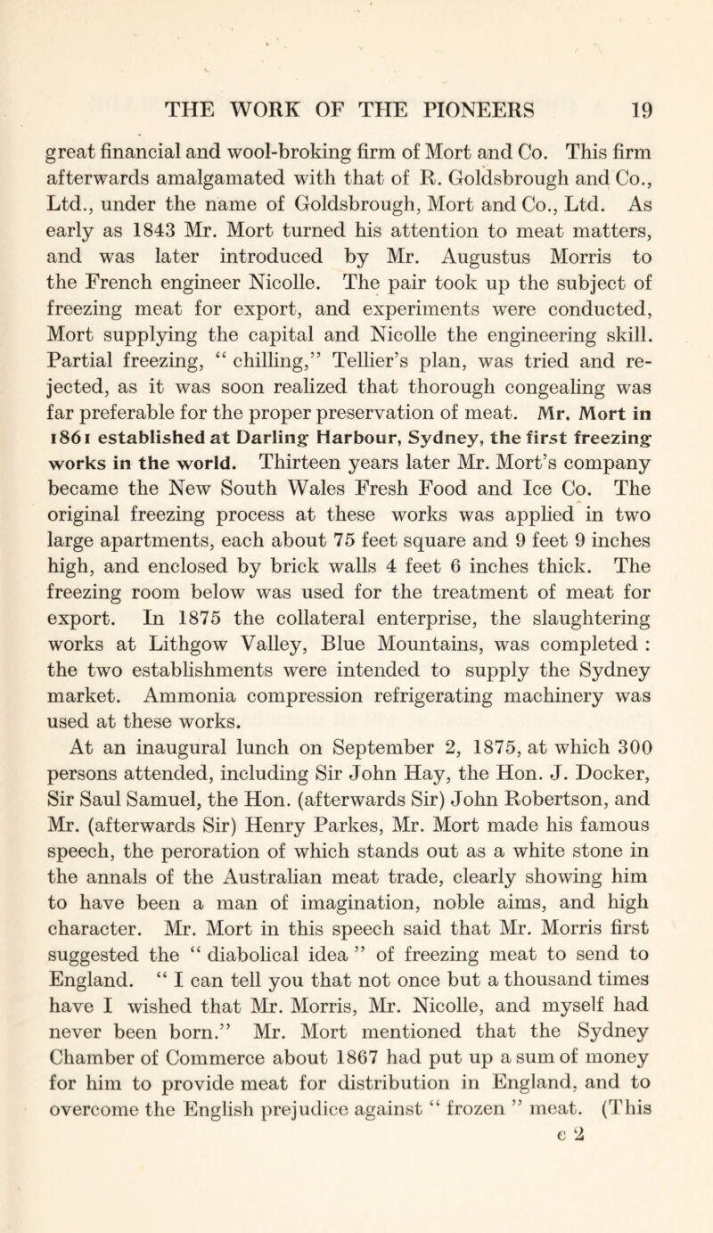 great financial and wool-broking firm of Mort and Co. This firm afterwards amalgamated with that of R. Goldsbrough and Co., Ltd., under the name of Goldsbrough, Mort and Co., Ltd. As early as 1843 Mr. Mort turned his attention to meat matters, and was later introduced by Mr. Augustus Morris to the French engineer Nicolle. The pair took up the subject of freezing meat for export, and experiments were conducted, Mort supplying the capital and Nicolle the engineering skill. Partial freezing, “ chilling,” Tellier’s plan, was tried and re- jected, as it was soon realized that thorough congealing was far preferable for the proper preservation of meat. Mr. Mort in 1861 established at Darling Harbour, Sydney, the first freezing works in the world. Thirteen years later Mr. Mort’s company became the New South Wales Fresh Food and Ice Co. The original freezing process at these works was apphed in two large apartments, each about 75 feet square and 9 feet 9 inches high, and enclosed by brick walls 4 feet 6 inches thick. The freezing room below was used for the treatment of meat for export. In 1875 the collateral enterprise, the slaughtering works at Lithgow Valley, Blue Mountains, was completed : the two establishments were intended to supply the Sydney market. Ammonia compression refrigerating machinery was used at these works. At an inaugural lunch on September 2, 1875, at which 300 persons attended, including Sir John Hay, the Hon. J. Docker, Sir Saul Samuel, the Hon. (afterwards Sir) John Robertson, and Mr. (afterwards Sir) Henry Parkes, Mr. Mort made his famous speech, the peroration of which stands out as a white stone in the annals of the Australian meat trade, clearly showing him to have been a man of imagination, noble aims, and high character. Mr. Mort in this speech said that Mr. Morris first suggested the “ diabolical idea ” of freezing meat to send to England. “ I can tell you that not once but a thousand times have I wished that Mr. Morris, Mr. Nicolle, and myself had never been born.” Mr. Mort mentioned that the Sydney Chamber of Commerce about 1867 had put up a sum of money for him to provide meat for distribution in England, and to overcome the English prejudice against “ frozen ” meat. (This e 2