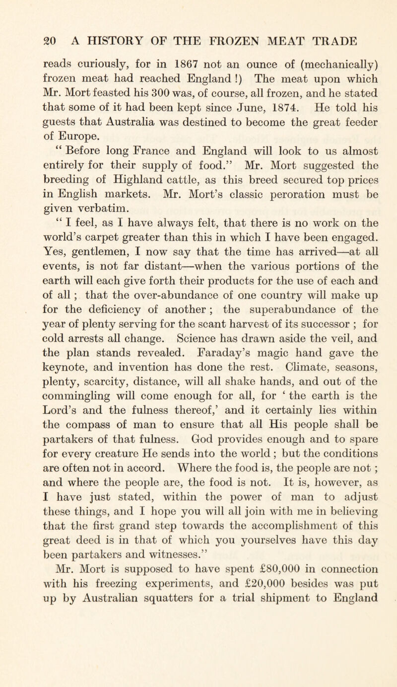 reads curiously, for in 1867 not an ounce of (mechanically) frozen meat had reached England !) The meat upon which Mr. Mort feasted his 300 was, of course, all frozen, and he stated that some of it had been kept since June, 1874. He told his guests that Australia was destined to become the great feeder of Europe. “ Before long France and England will look to us almost entirely for their supply of food.” Mr. Mort suggested the breeding of Highland cattle, as this breed secured top prices in English markets. Mr. Mort’s classic peroration must be given verbatim. “ I feel, as I have always felt, that there is no work on the world’s carpet greater than this in which I have been engaged. Yes, gentlemen, I now say that the time has arrived—at all events, is not far distant—when the various portions of the earth will each give forth their products for the use of each and of all; that the over-abundance of one country will make up for the deficiency of another ; the superabundance of the year of plenty serving for the scant harvest of its successor ; for cold arrests all change. Science has drawn aside the veil, and the plan stands revealed. Faraday’s magic hand gave the keynote, and invention has done the rest. Climate, seasons, plenty, scarcity, distance, will all shake hands, and out of the commingling will come enough for all, for ‘ the earth is the Lord’s and the fulness thereof,’ and it certainly lies within the compass of man to ensure that all His people shall be partakers of that fulness. God provides enough and to spare for every creature He sends into the world ; but the conditions are often not in accord. Where the food is, the people are not; and where the people are, the food is not. It is, however, as I have just stated, within the power of man to adjust these things, and I hope you will all join with me in believing that the first grand step towards the accomplishment of this great deed is in that of which you yourselves have this day been partakers and witnesses.” Mr. Mort is supposed to have spent £80,000 in connection with his freezing experiments, and £20,000 besides was put up by Australian squatters for a trial shipment to England