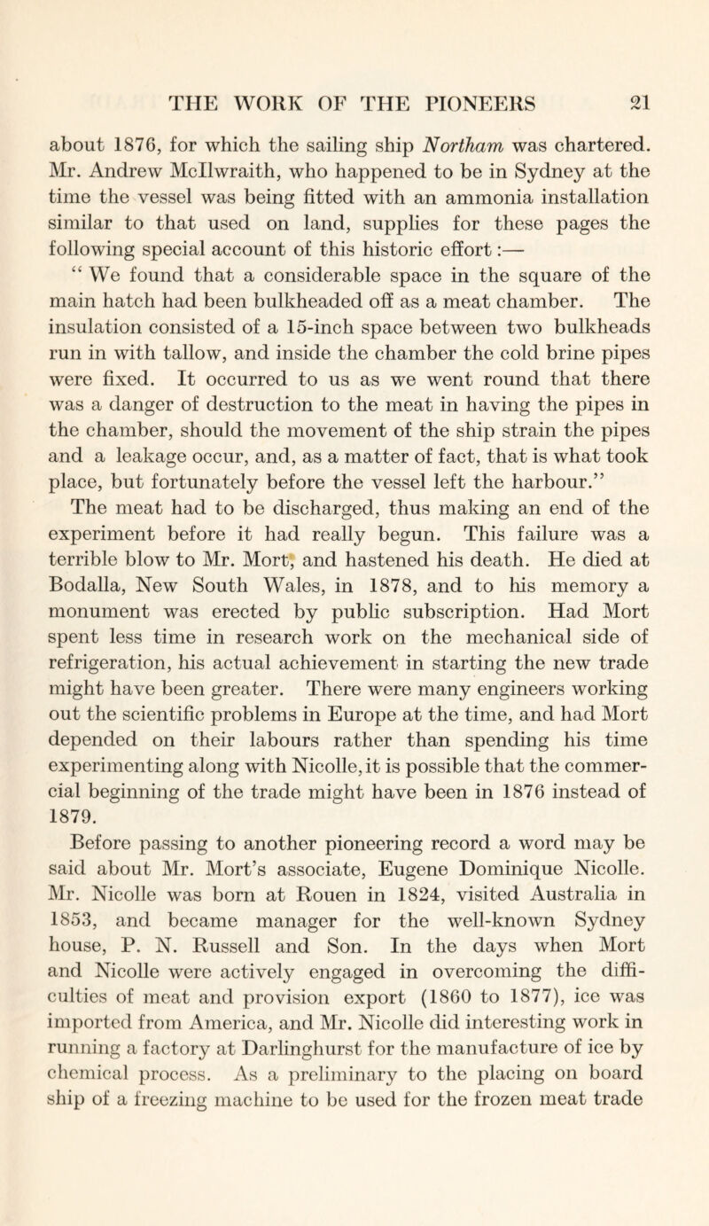 about 1876, for which the sailing ship Northam was chartered. Mr. Andrew Mcllwraith, who happened to be in Sydney at the time the vessel was being fitted with an ammonia installation similar to that used on land, supplies for these pages the following special account of this historic effort:— “We found that a considerable space in the square of the main hatch had been bulkheaded off as a meat chamber. The insulation consisted of a 15-inch space between two bulkheads run in with tallow, and inside the chamber the cold brine pipes were fixed. It occurred to us as we went round that there was a danger of destruction to the meat in having the pipes in the chamber, should the movement of the ship strain the pipes and a leakage occur, and, as a matter of fact, that is what took place, but fortunately before the vessel left the harbour.” The meat had to be discharged, thus making an end of the experiment before it had really begun. This failure was a terrible blow to Mr. Mort, and hastened his death. He died at Bodalla, New South Wales, in 1878, and to his memory a monument was erected by public subscription. Had Mort spent less time in research work on the mechanical side of refrigeration, his actual achievement in starting the new trade might have been greater. There were many engineers working out the scientific problems in Europe at the time, and had Mort depended on their labours rather than spending his time experimenting along with Nicolle, it is possible that the commer- cial beginning of the trade might have been in 1876 instead of 1879. Before passing to another pioneering record a word may be said about Mr. Mort’s associate, Eugene Dominique Nicolle. Mr. Nicolle was born at Rouen in 1824, visited Australia in 1853, and became manager for the well-known Sydney house, P. N. Russell and Son. In the days when Mort and Nicolle were actively engaged in overcoming the diffi- culties of meat and provision export (1860 to 1877), ice was imported from America, and Mr. Nicolle did interesting work in running a factory at Darlinghurst for the manufacture of ice by chemical process. As a preliminary to the placing on board ship of a freezing machine to be used for the frozen meat trade