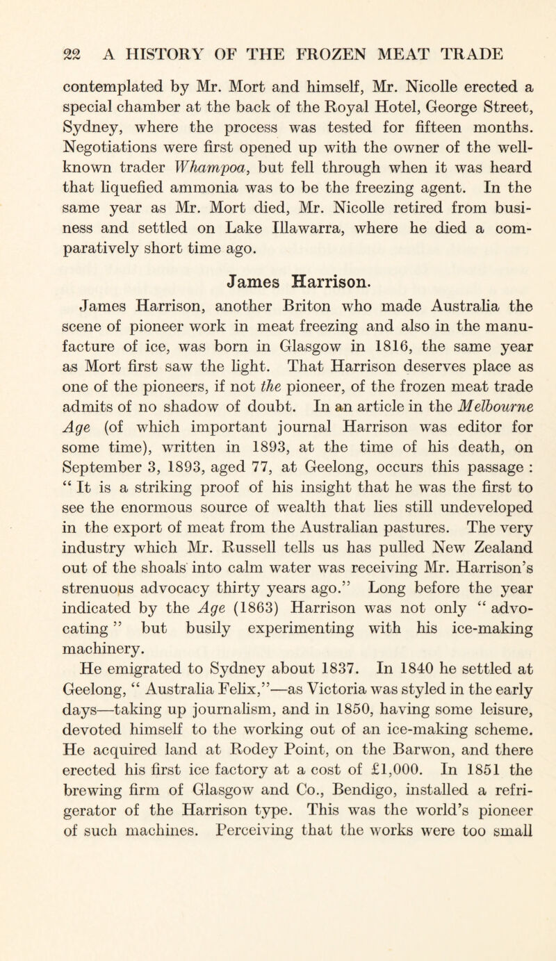 contemplated by Mr. Mort and himself, Mr. Nicolle erected a special chamber at the back of the Royal Hotel, George Street, Sydney, where the process was tested for fifteen months. Negotiations were first opened up with the owner of the well- known trader Whampoa, but fell through when it was heard that liquefied ammonia was to be the freezing agent. In the same year as Mr. Mort died, Mr. Nicolle retired from busi- ness and settled on Lake Illawarra, where he died a com- paratively short time ago. James Harrison. James Harrison, another Briton who made Australia the scene of pioneer work in meat freezing and also in the manu- facture of ice, was born in Glasgow in 1816, the same year as Mort first saw the light. That Harrison deserves place as one of the pioneers, if not the pioneer, of the frozen meat trade admits of no shadow of doubt. In an article in the Melbourne Age (of which important journal Harrison was editor for some time), written in 1893, at the time of his death, on September 3, 1893, aged 77, at Geelong, occurs this passage : “It is a striking proof of his insight that he was the first to see the enormous source of wealth that lies still undeveloped in the export of meat from the Australian pastures. The very industry which Mr. Russell tells us has pulled New Zealand out of the shoals into calm water was receiving Mr. Harrison’s strenuous advocacy thirty years ago.” Long before the year indicated by the Age (1863) Harrison was not only “ advo- cating ” but busily experimenting with his ice-making machinery. He emigrated to Sydney about 1837. In 1840 he settled at Geelong, “ Australia Felix,”—as Victoria was styled in the early days—taking up journahsm, and in 1850, having some leisure, devoted himself to the working out of an ice-making scheme. He acquired land at Rodey Point, on the Barwon, and there erected his first ice factory at a cost of £1,000. In 1851 the brewing firm of Glasgow and Co., Bendigo, installed a refri- gerator of the Harrison type. This was the world’s pioneer of such machines. Perceiving that the works were too small