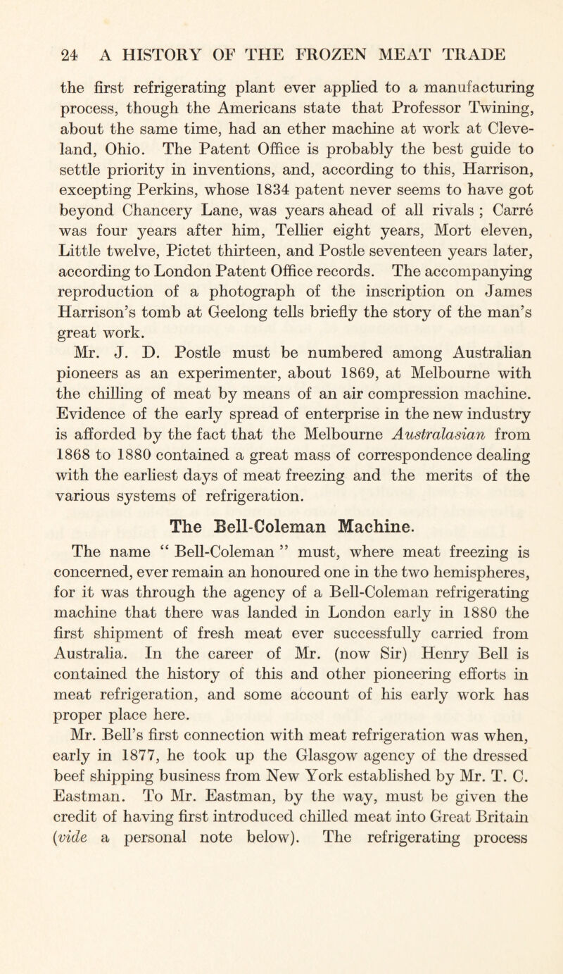 the first refrigerating plant ever applied to a manufacturing process, though the Americans state that Professor Twining, about the same time, had an ether machine at work at Cleve- land, Ohio. The Patent Office is probably the best guide to settle priority in inventions, and, according to this, Harrison, excepting Perkins, whose 1834 patent never seems to have got beyond Chancery Lane, was years ahead of all rivals ; Carre was four years after him, Telher eight years, Mort eleven. Little twelve, Pictet thirteen, and Postle seventeen years later, according to London Patent Office records. The accompanying reproduction of a photograph of the inscription on James Harrison’s tomb at Geelong tells briefly the story of the man’s great work. Mr. J. D. Postle must be numbered among Austrahan pioneers as an experimenter, about 1869, at Melbourne with the chilling of meat by means of an air compression machine. Evidence of the early spread of enterprise in the new industry is afforded by the fact that the Melbourne Australasian from 1868 to 1880 contained a great mass of correspondence dealing with the earliest days of meat freezing and the merits of the various systems of refrigeration. The Bell-Coleman Machine. The name Bell-Coleman ” must, where meat freezing is concerned, ever remain an honoured one in the two hemispheres, for it was through the agency of a Bell-Coleman refrigerating machine that there was landed in London early in 1880 the first shipment of fresh meat ever successfully carried from Australia. In the career of Mr. (now Sir) Henry Bell is contained the history of this and other pioneering efforts in meat refrigeration, and some account of his early work has proper place here. Mr. Bell’s first connection with meat refrigeration was when, early in 1877, he took up the Glasgow agency of the dressed beef shipping business from New York estabhshed by Mr. T. C. Eastman. To Mr. Eastman, by the way, must be given the credit of having first introduced chilled meat into Great Britam {vide a personal note below). The refrigerating process