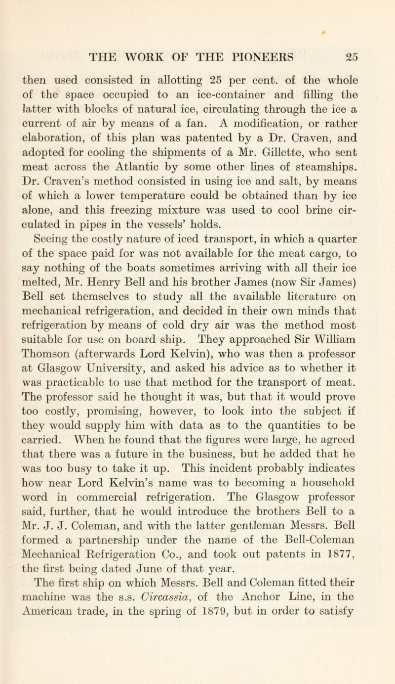 then used consisted in allotting 25 per cent, of the whole of the space occupied to an ice-container and filling the latter with blocks of natural ice, circulating through the ice a current of air by means of a fan. A modification, or rather elaboration, of this plan was patented by a Dr. Craven, and adopted for cooling the shipments of a Mr. Gillette, who sent meat across the Atlantic by some other lines of steamships. Dr. Craven’s method consisted in using ice and salt, by means of which a lower temperature could be obtained than by ice alone, and this freezing mixture was used to cool brine cir- culated in pipes in the vessels’ holds. Seeing the costly nature of iced transport, in which a quarter of the space paid for was not available for the meat cargo, to say nothing of the boats sometimes arriving with all their ice melted, Mr. Henry Bell and his brother James (now Sir James) Bell set themselves to study all the available literature on mechanical refrigeration, and decided in their own minds that refrigeration by means of cold dry air was the method most suitable for use on board ship. They approached Sir William Thomson (afterwards Lord Kelvin), who was then a professor at Glasgow University, and asked his advice as to whether it was practicable to use that method for the transport of meat. The professor said he thought it was, but that it would prove too costly, promising, however, to look into the subject if they would supply him with data as to the quantities to be carried. When he found that the figures were large, he agreed that there was a future in the business, but he added that he was too busy to take it up. This incident probably indicates how near Lord Kelvin’s name was to becoming a household word in commercial refrigeration. The Glasgow professor said, further, that he would introduce the brothers Bell to a Mr. J. J. Coleman, and with the latter gentleman Messrs. Bell formed a partnership under the name of the Bell-Coleman Mechanical Refrigeration Co., and took out patents in 1877, the first being dated June of that year. The first ship on which Messrs. Bell and Coleman fitted their machine was the s.s. Circassia, of the Anchor Line, in the American trade, in the spring of 1879, but in order to satisfy