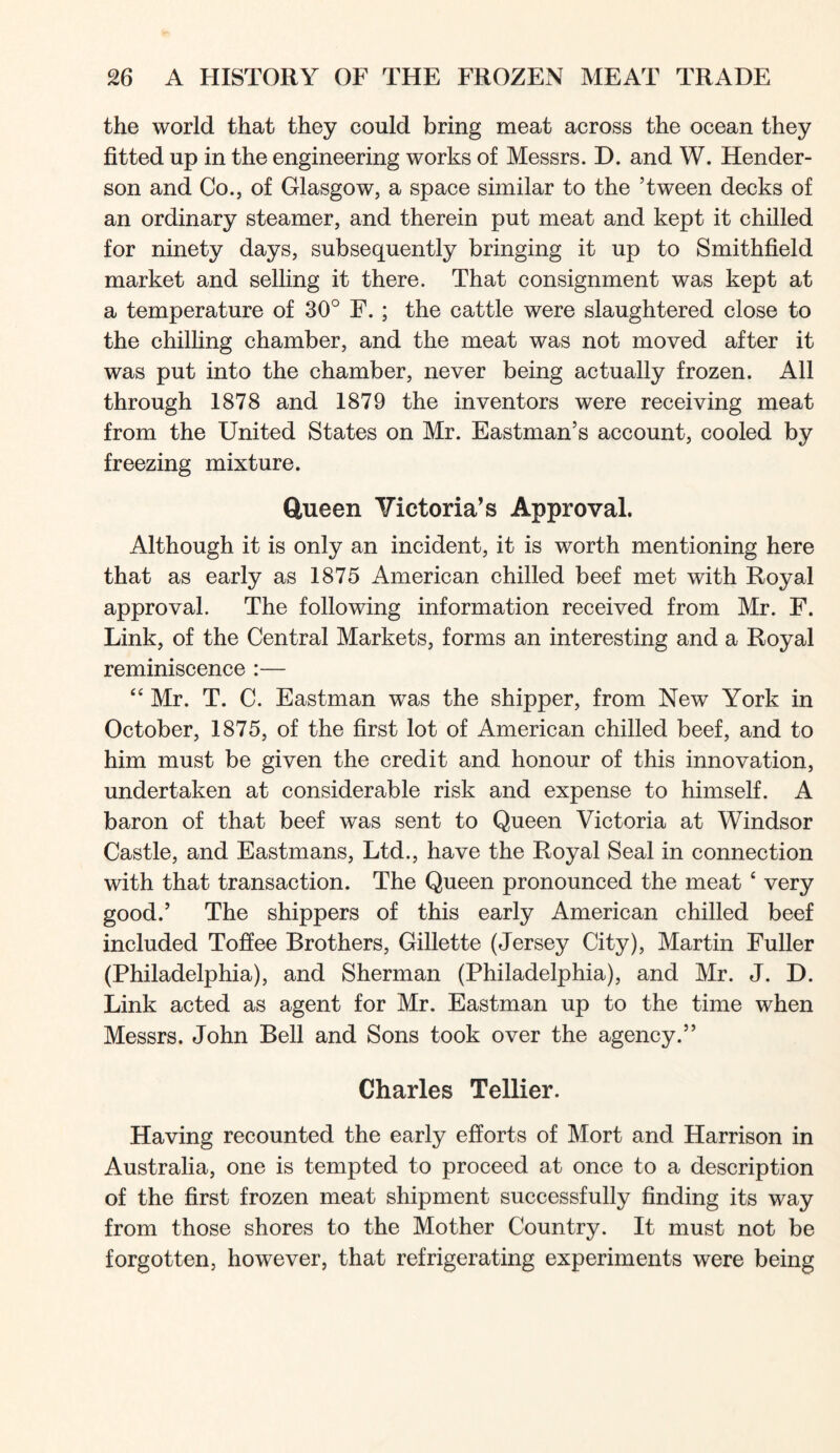 the world that they could bring meat across the ocean they fitted up in the engineering works of Messrs. D. and W. Hender- son and Co.j of Glasgow, a space similar to the ’tween decks of an ordinary steamer, and therein put meat and kept it chilled for ninety days, subsequently bringing it up to Smithfield market and selling it there. That consignment was kept at a temperature of 30° F. ; the cattle were slaughtered close to the chilHng chamber, and the meat was not moved after it was put into the chamber, never being actually frozen. All through 1878 and 1879 the inventors were receiving meat from the United States on Mr. Eastman’s account, cooled by freezing mixture. ftueen Victoria’s Approval. Although it is only an incident, it is worth mentioning here that as early as 1875 American chilled beef met with Royal approval. The following information received from Mr. F. Link, of the Central Markets, forms an interesting and a Royal reminiscence :— “ Mr. T. C. Eastman was the shipper, from New York in October, 1875, of the first lot of American chilled beef, and to him must be given the credit and honour of this innovation, undertaken at considerable risk and expense to himself. A baron of that beef was sent to Queen Victoria at Windsor Castle, and Eastmans, Ltd., have the Royal Seal in connection with that transaction. The Queen pronounced the meat ‘ very good.’ The shippers of this early American chilled beef included Tofiee Brothers, Gillette (Jersey City), Martin Fuller (Philadelphia), and Sherman (Philadelphia), and Mr. J. D. Link acted as agent for Mr. Eastman up to the time when Messrs. John Bell and Sons took over the agency.” Charles Tellier. Having recounted the early efforts of Mort and Harrison in Australia, one is tempted to proceed at once to a description of the first frozen meat shipment successfully finding its way from those shores to the Mother Country. It must not be forgotten, however, that refrigerating experiments were being