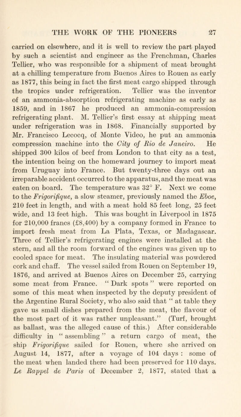 carried on elsewhere, and it is well to review the part played by such a scientist and engineer as the Frenchman, Charles Tellier, who was responsible for a shipment of meat brought at a chilling temperature from Buenos Aires to Rouen as early as 1877, this being in fact the first meat cargo shipped through the tropics under refrigeration. Tellier was the inventor of an ammonia-absorption refrigerating machine as early as 1859, and in 1867 he produced an ammonia-compression refrigerating plant. M. Tellier’s first essay at shipping meat under refrigeration was in 1868. Financially supported by Mr. Francisco Lecocq, of Monte Video, he put an ammonia compression machine into the City of Rio de Janeiro. He shipped 300 kilos of beef from London to that city as a test, the intention being on the homeward journey to import meat from Uruguay into France. But twenty-three days out an irreparable accident occurred to the apparatus, and the meat was eaten on board. The temperature was 32° F. Next we come to the Frigorifique, a slow steamer, previously named the Eboe, 210 feet in length, and with a meat hold 85 feet long, 25 feet wide, and 13 feet high. This was bought in Liverpool in 1875 for 210,000 francs (£8,400) by a company formed in France to import fresh meat from La Plata, Texas, or Madagascar. Three of Tellier’s refrigerating engines were installed at the stern, and all the room forward of the engines was given up to cooled space for meat. The insulating material was powdered cork and chaff. The vessel sailed from Rouen on September 19, 1876, and arrived at Buenos Aires on December 25, carrying some meat from France. “ Dark spots ” were reported on some of this meat when inspected by the deputy president of the Argentine Rural Society, who also said that “ at table they gave us small dishes prepared from the meat, the flavour of the most part of it was rather unpleasant.” (Turf, brought as ballast, was the alleged cause of this.) After considerable difficulty in “ assembling ” a return cargo of meat, the ship Frigorifique sailed for Rouen, where she arrived on August 14, 1877, after a voyage of 104 days : some of the meat when landed there had been preserved for 110 days. Le Rappel de Paris of December 2, 1877, stated that a