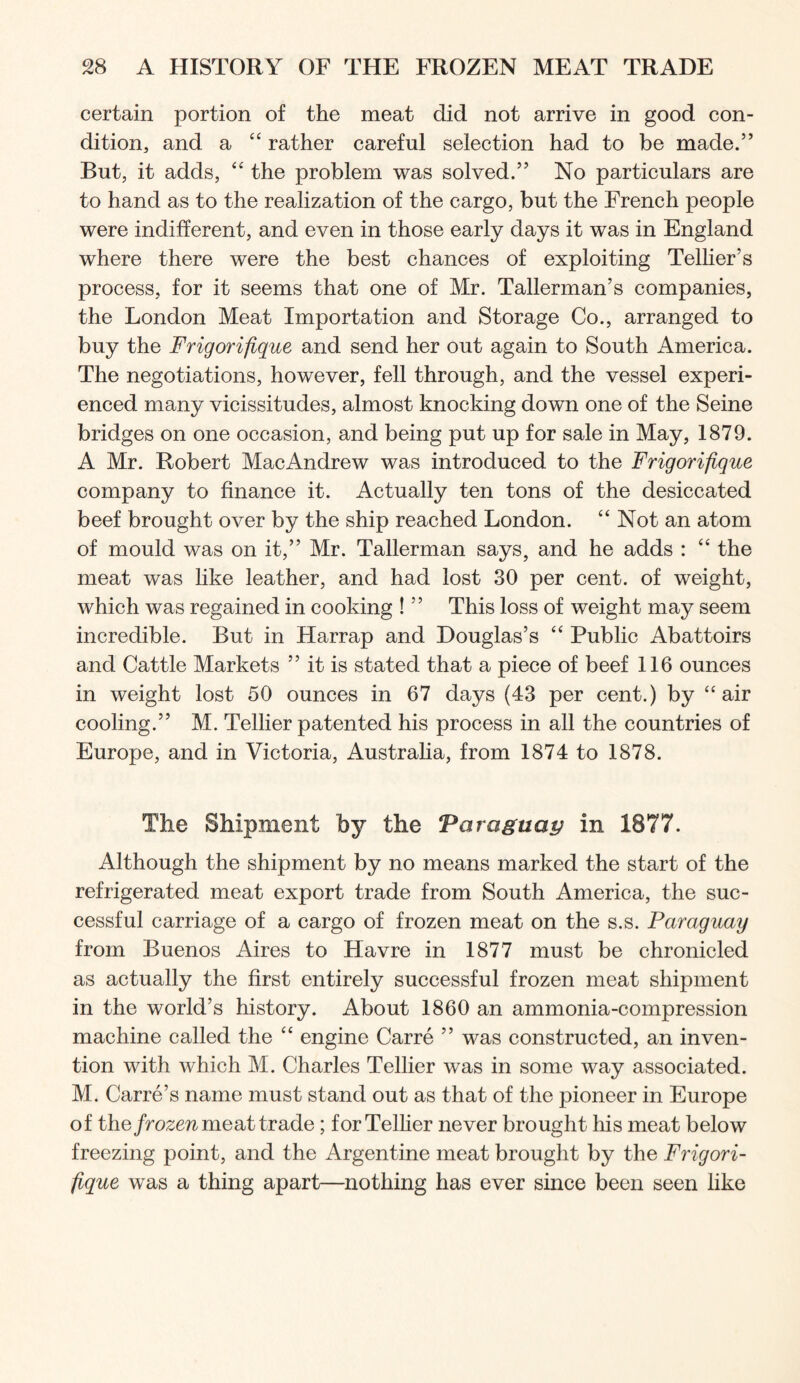 certain portion of the meat did not arrive in good con- dition, and a “ rather careful selection had to be made.” But, it adds, “ the problem was solved.” No particulars are to hand as to the realization of the cargo, but the French people were indifferent, and even in those early days it was in England where there were the best chances of exploiting Telher’s process, for it seems that one of Mr. Tallerman’s companies, the London Meat Importation and Storage Co., arranged to buy the Frigorifique and send her out again to South America. The negotiations, however, fell through, and the vessel experi- enced many vicissitudes, almost knocking down one of the Seine bridges on one occasion, and being put up for sale in May, 1879. A Mr. Robert MacAndrew was introduced to the Frigorifique company to finance it. Actually ten tons of the desiccated beef brought over by the ship reached London. “ Not an atom of mould was on it,” Mr. Tallerman says, and he adds : “ the meat was like leather, and had lost 30 per cent, of weight, which was regained in cooking ! ” This loss of weight may seem incredible. But in Harrap and Douglas’s “ Public Abattoirs and Cattle Markets ” it is stated that a piece of beef 116 ounces in weight lost 50 ounces in 67 days (43 per cent.) by ‘‘air cooling.” M. Tellier patented his process in all the countries of Europe, and in Victoria, Australia, from 1874 to 1878. The Shipment by the Varaguay in 1877. Although the shipment by no means marked the start of the refrigerated meat export trade from South America, the suc- cessful carriage of a cargo of frozen meat on the s.s. Paraguay from Buenos Aires to Havre in 1877 must be chronicled as actually the first entirely successful frozen meat shipment in the world’s history. About 1860 an ammonia-compression machine called the “ engine Carre ” was constructed, an inven- tion with which M. Charles Tellier was in some way associated. M. Carre’s name must stand out as that of the pioneer in Europe of the/ro^eri meat trade; forTelher never brought his meat below freezing point, and the Argentine meat brought by the Frigori- fique was a thing apart—nothing has ever since been seen like