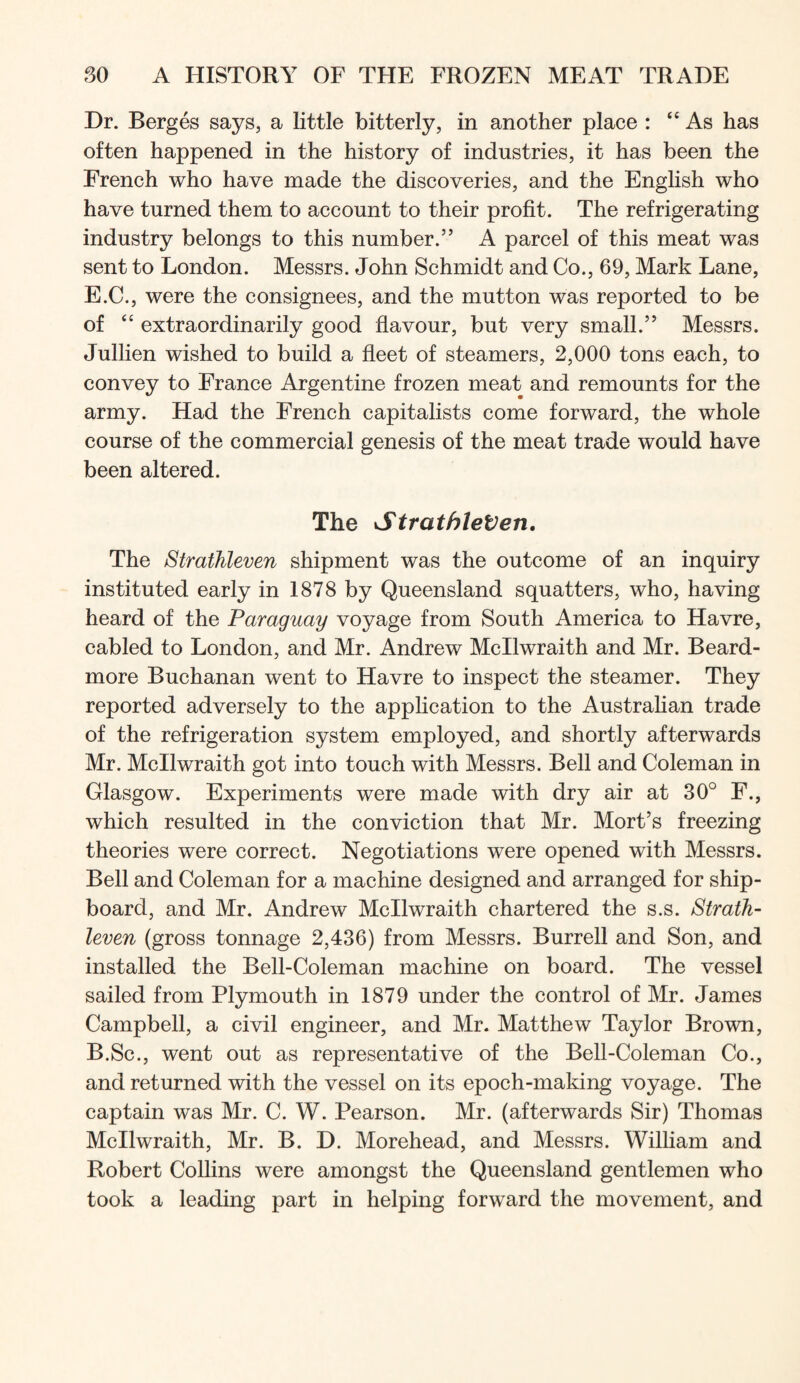 Dr. Berges says, a little bitterly, in another place : “As has often happened in the history of industries, it has been the French who have made the discoveries, and the English who have turned them to account to their profit. The refrigerating industry belongs to this number.” A parcel of this meat was sent to London. Messrs. John Schmidt and Co., 69, Mark Lane, E.C., were the consignees, and the mutton was reported to be of “ extraordinarily good flavour, but very small.” Messrs. Jullien wished to build a fleet of steamers, 2,000 tons each, to convey to France Argentine frozen meat and remounts for the army. Had the French capitalists come forward, the whole course of the commercial genesis of the meat trade would have been altered. The StrathleVen, The StratJileven shipment was the outcome of an inquiry instituted early in 1878 by Queensland squatters, who, having heard of the Paraguay voyage from South America to Havre, cabled to London, and Mr. Andrew Mcllwraith and Mr. Beard- more Buchanan went to Havre to inspect the steamer. They reported adversely to the application to the Australian trade of the refrigeration system employed, and shortly afterwards Mr. Mcllwraith got into touch with Messrs. Bell and Coleman in Glasgow. Experiments were made with dry air at 30° F., which resulted in the conviction that Mr. Mort’s freezing theories were correct. Negotiations were opened with Messrs. Bell and Coleman for a machine designed and arranged for ship- board, and Mr. Andrew Mcllwraith chartered the s.s. Strath- leven (gross tonnage 2,436) from Messrs. Burrell and Son, and installed the Bell-Coleman machine on board. The vessel sailed from Plymouth in 1879 under the control of Mr. James Campbell, a civil engineer, and Mr. Matthew Taylor Brown, B.Sc., went out as representative of the Bell-Coleman Co., and returned with the vessel on its epoch-making voyage. The captain was Mr. C. W. Pearson. Mr. (afterwards Sir) Thomas Mcllwraith, Mr. B. D. Morehead, and Messrs. William and Robert Collins were amongst the Queensland gentlemen who took a leading part in helping forward the movement, and