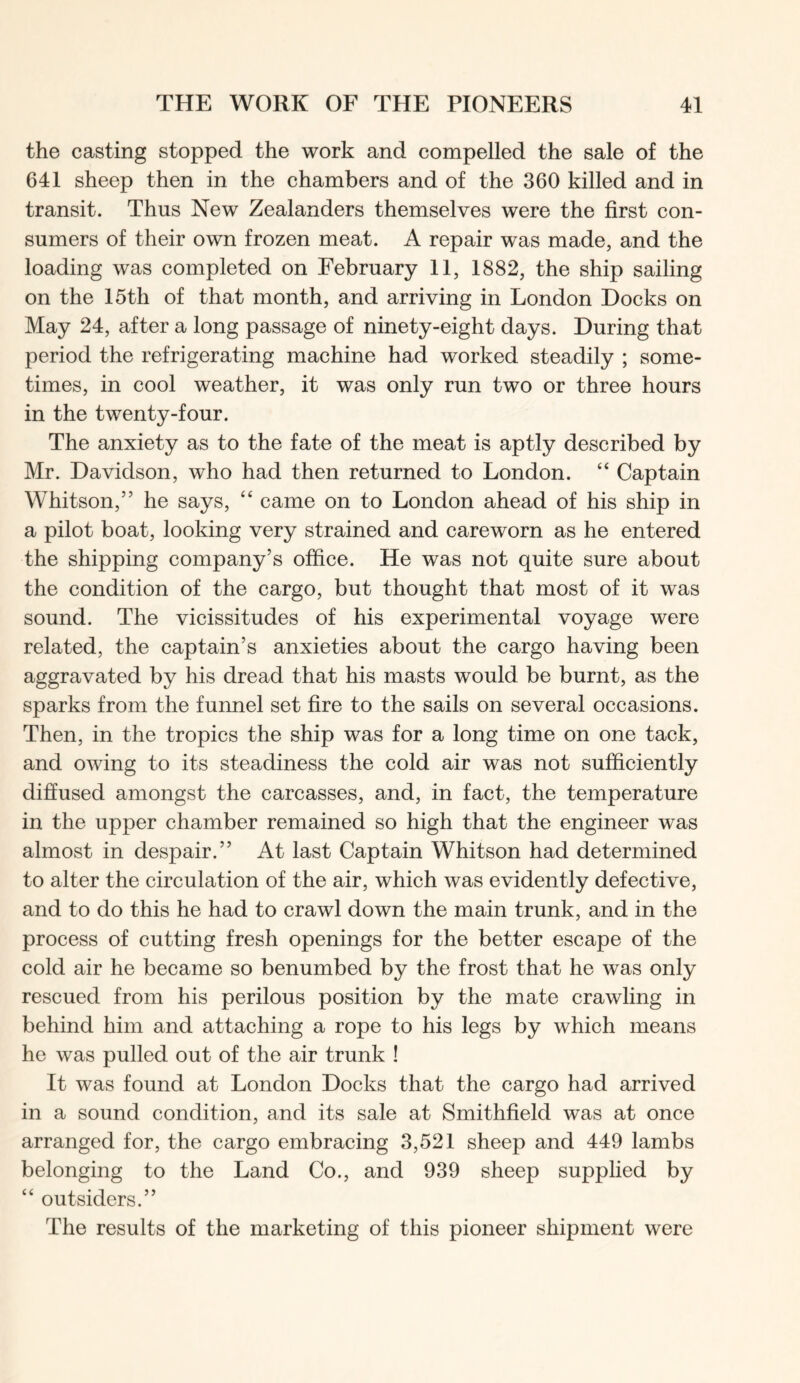 the casting stopped the work and compelled the sale of the 641 sheep then in the chambers and of the 360 killed and in transit. Thus New Zealanders themselves were the first con- sumers of their own frozen meat. A repair was made, and the loading was completed on February 11, 1882, the ship sailing on the 15th of that month, and arriving in London Docks on May 24, after a long passage of ninety-eight days. During that period the refrigerating machine had worked steadily ; some- times, in cool weather, it was only run two or three hours in the twenty-four. The anxiety as to the fate of the meat is aptly described by Mr. Davidson, who had then returned to London. “ Captain Whitson,” he says, “ came on to London ahead of his ship in a pilot boat, looking very strained and careworn as he entered the shipping company’s office. He was not quite sure about the condition of the cargo, but thought that most of it was sound. The vicissitudes of his experimental voyage were related, the captain’s anxieties about the cargo having been aggravated by his dread that his masts would be burnt, as the sparks from the funnel set fire to the sails on several occasions. Then, in the tropics the ship was for a long time on one tack, and owing to its steadiness the cold air was not sufficiently diffused amongst the carcasses, and, in fact, the temperature in the upper chamber remained so high that the engineer was almost in despair.” At last Captain Whitson had determined to alter the circulation of the air, which was evidently defective, and to do this he had to crawl down the main trunk, and in the process of cutting fresh openings for the better escape of the cold air he became so benumbed by the frost that he was only rescued from his perilous position by the mate crawling in behind him and attaching a rope to his legs by which means he was pulled out of the air trunk ! It was found at London Docks that the cargo had arrived in a sound condition, and its sale at Smithfield was at once arranged for, the cargo embracing 3,521 sheep and 449 lambs belonging to the Land Co., and 939 sheep supplied by “ outsiders.” The results of the marketing of this pioneer shipment were