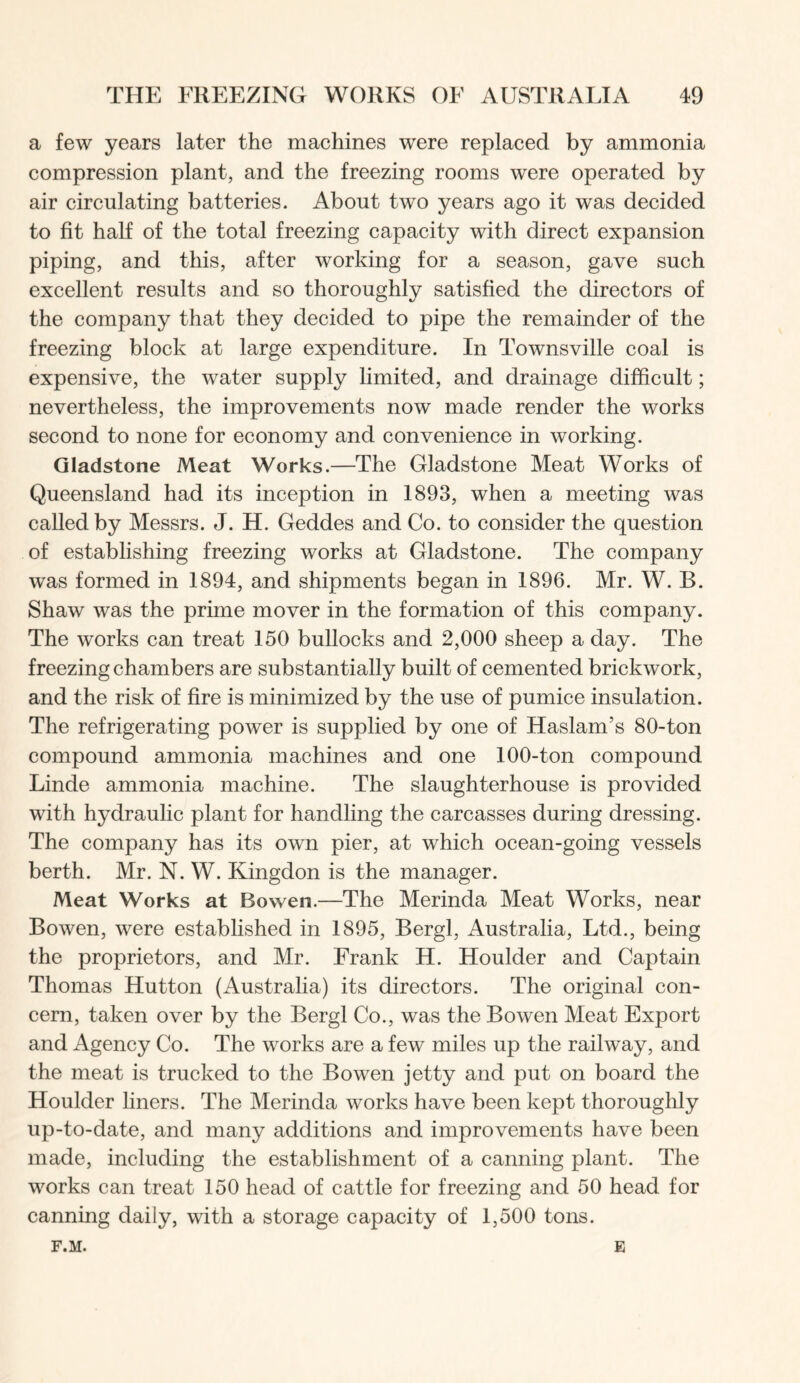a few years later the machines were replaced by ammonia compression plant, and the freezing rooms were operated by air circulating batteries. About two years ago it was decided to fit half of the total freezing capacity with direct expansion piping, and this, after working for a season, gave such excellent results and so thoroughly satisfied the directors of the company that they decided to pipe the remainder of the freezing block at large expenditure. In Townsville coal is expensive, the water supply limited, and drainage difficult; nevertheless, the improvements now made render the works second to none for economy and convenience in working. Gladstone Meat Works.—The Gladstone Meat Works of Queensland had its inception in 1893, when a meeting was called by Messrs. J. H. Geddes and Co. to consider the question of establishing freezing works at Gladstone. The company was formed in 1894, and shipments began in 1896. Mr. W. B. Shaw was the prime mover in the formation of this company. The works can treat 150 bullocks and 2,000 sheep a day. The freezing chambers are substantially built of cemented brickwork, and the risk of fire is minimized by the use of pumice insulation. The refrigerating power is supplied by one of Haslam’s 80-ton compound ammonia machines and one 100-ton compound Linde ammonia machine. The slaughterhouse is provided with hydraulic plant for handling the carcasses during dressing. The company has its own pier, at which ocean-going vessels berth. Mr. N. W. Kingdon is the manager. Meat Works at Bowen.—The Merinda Meat Works, near Bowen, were established in 1895, Bergl, Australia, Ltd., being the proprietors, and Mr. Frank H. Houlder and Captain Thomas Hutton (Australia) its directors. The original con- cern, taken over by the Bergl Co., was the Bowen Meat Export and Agency Co. The works are a few miles up the railway, and the meat is trucked to the Bowen jetty and put on board the Houlder liners. The Merinda works have been kept thoroughly up-to-date, and many additions and improvements have been made, including the establishment of a canning plant. The works can treat 150 head of cattle for freezing and 50 head for canning daily, with a storage capacity of 1,500 tons. F.M. E