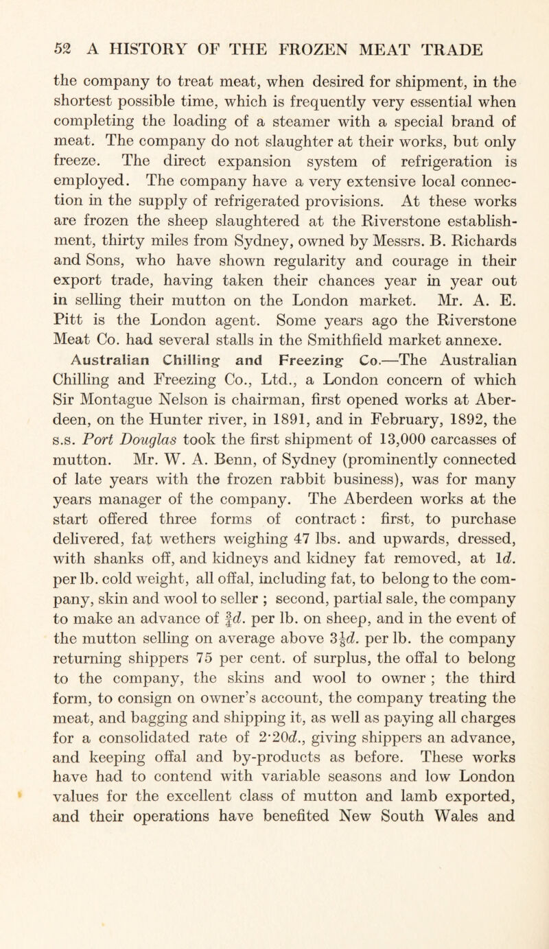 the company to treat meat, when desired for shipment, in the shortest possible time, which is frequently very essential when completing the loading of a steamer with a special brand of meat. The company do not slaughter at their works, but only freeze. The direct expansion system of refrigeration is employed. The company have a very extensive local connec- tion in the supply of refrigerated provisions. At these works are frozen the sheep slaughtered at the Riverstone establish- ment, thirty miles from Sydney, owned by Messrs. B. Richards and Sons, who have shown regularity and courage in their export trade, having taken their chances year in year out in selling their mutton on the London market. Mr. A. E. Pitt is the London agent. Some years ago the Riverstone Meat Co. had several stalls in the Smithfield market annexe. Australian Chilling and Freezing Co.—The Australian Chilling and Freezing Co., Ltd., a London concern of which Sir Montague Nelson is chairman, first opened works at Aber- deen, on the Hunter river, in 1891, and in February, 1892, the s.s. Port Douglas took the first shipment of 13,000 carcasses of mutton. Mr. W. A. Benn, of Sydney (prominently connected of late years with the frozen rabbit business), was for many years manager of the company. The Aberdeen works at the start offered three forms of contract: first, to purchase delivered, fat wethers weighing 47 lbs. and upwards, dressed, with shanks off, and kidneys and kidney fat removed, at \d. per lb. cold weight, all offal, including fat, to belong to the com- pany, skin and wool to seller ; second, partial sale, the company to make an advance of |d. per lb. on sheep, and in the event of the mutton selling on average above Z\d. per lb. the company returning shippers 75 per cent, of surplus, the offal to belong to the company, the skins and wool to owner ; the third form, to consign on owner’s account, the company treating the meat, and bagging and shipping it, as well as paying all charges for a consolidated rate of 2’20d., giving shippers an advance, and keeping offal and by-products as before. These works have had to contend with variable seasons and low London values for the excellent class of mutton and lamb exported, and their operations have benefited New South Wales and