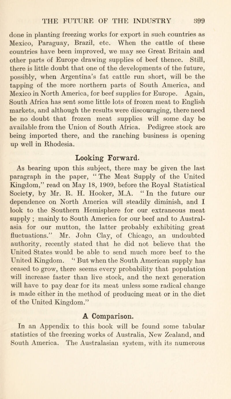 done in planting freezing works for export in such countries as Mexico, Paraguay, Brazil, etc. When the cattle of these countries have been improved, we may see Great Britain and other parts of Europe drawing supplies of beef thence. Still, there is little doubt that one of the developments of the future, possibly, when Argentina’s fat cattle run short, will be the tapping of the more northern parts of South America, and Mexico in North America, for beef supplies for Europe. Again, South Africa has sent some little lots of frozen meat to English markets, and although the results were discouraging, there need be no doubt that frozen meat supplies will some day be available from the Union of South Africa. Pedigree stock are being imported there, and the ranching business is opening up well in Rhodesia. Looking Forward. As bearing upon this subject, there may be given the last paragraph in the paper, “ The Meat Supply of the United Kingdom,” read on May 18, 1909, before the Royal Statistical Society, by Mr. R. H. Hooker, M.A. “ In the future our dependence on North America will steadily diminish, and I look to the Southern Hemisphere for our extraneous meat supply ; mainly to South America for our beef and to Austral- asia for our mutton, the latter probably exhibiting great fluctuations.” Mr. John Clay, of Chicago, an undoubted authority, recently stated that he did not believe that the United States would be able to send much more beef to the United Kingdom. ‘‘ But when the South American supply has ceased to grow, there seems every probability that population will increase faster than live stock, and the next generation will have to pay dear for its meat unless some radical change is made either in the method of producing meat or in the diet of the United Kingdom.” A Comparison. In an Appendix to this book will be found some tabular statistics of the freezing works of Australia, New Zealand, and South America. The Australasian system, with its numerous