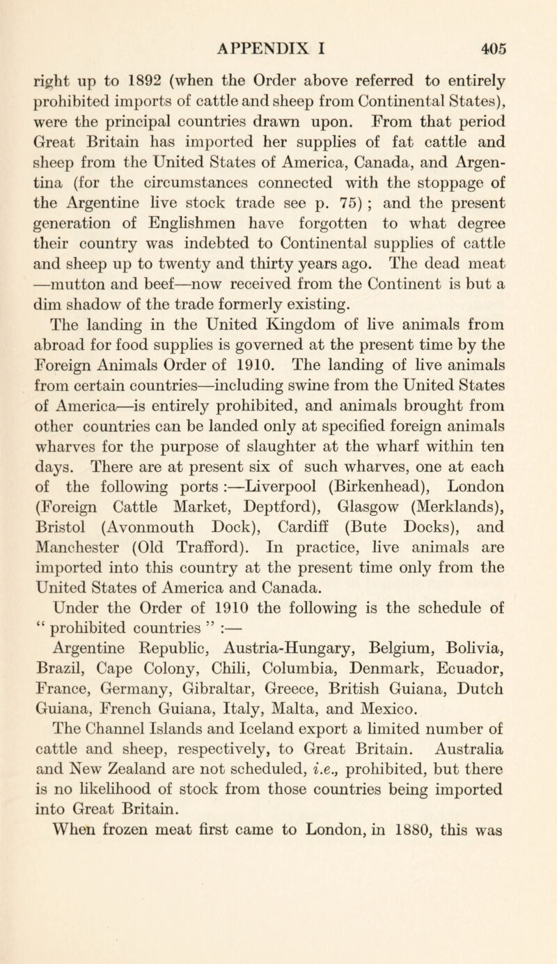 right up to 1892 (when the Order above referred to entirely prohibited imports of cattle and sheep from Continental States), were the principal countries drawn upon. From that period Great Britain has imported her supplies of fat cattle and sheep from the United States of America, Canada, and Argen- tina (for the circumstances connected with the stoppage of the Argentine live stock trade see p. 75) ; and the present generation of Englishmen have forgotten to what degree their country was indebted to Continental supplies of cattle and sheep up to twenty and thirty years ago. The dead meat —mutton and beef—now received from the Continent is but a dim shadow of the trade formerly existing. The landing in the United Kingdom of live animals from abroad for food supplies is governed at the present time by the Foreign Animals Order of 1910. The landing of live animals from certain countries—including swine from the United States of America—is entirely prohibited, and animals brought from other countries can be landed only at specified foreign animals wharves for the purpose of slaughter at the wharf within ten days. There are at present six of such wharves, one at each of the following ports :—Liverpool (Birkenhead), London (Foreign Cattle Market, Deptford), Glasgow (Merklands), Bristol (Avonmouth Dock), Cardiff (Bute Docks), and Manchester (Old Trafford). In practice, live animals are imported into this country at the present time only from the United States of America and Canada. Under the Order of 1910 the following is the schedule of “ prohibited countries ” :— Argentine Republic, Austria-Hungary, Belgium, Bolivia, Brazil, Cape Colony, Chili, Columbia, Denmark, Ecuador, France, Germany, Gibraltar, Greece, British Guiana, Dutch Guiana, French Guiana, Italy, Malta, and Mexico. The Channel Islands and Iceland export a limited number of cattle and sheep, respectively, to Great Britain. Australia and New Zealand are not scheduled, z.e., prohibited, but there is no likelihood of stock from those countries being imported into Great Britain. When frozen meat first came to London, in 1880, this was