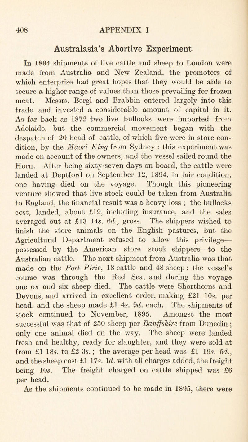 Australasia’s Abortive Experiment. In 1894 shipments of live cattle and sheep to London were made from Australia and New Zealand, the promoters of which enterprise had great hopes that they would be able to secure a higher range of values than those prevailing for frozen meat. Messrs. Bergl and Brabbin entered largely into this trade and invested a considerable amount of capital in it. As far back as 1872 two live bullocks were imported from Adelaide, but the commercial movement began with the despatch of 20 head of cattle, of which five were in store con- dition, by the Maori King from Sydney : this experiment was made on account of the owners, and the vessel sailed round the Horn. After being sixty-seven days on board, the cattle were landed at Deptford on September 12, 1894, in fair condition, one having died on the voyage. Though this pioneering venture showed that live stock could be taken from Australia to England, the financial result was a heavy loss ; the bullocks cost, landed, about £19, including insurance, and the sales averaged out at £13 145. Gc?., gross. The shippers wished to finish the store animals on the English pastures, but the Agricultural Department refused to allow this privilege— possessed by the American store stock shippers—to the Australian cattle. The next shipment from Australia was that made on the Port Pirie, 18 cattle and 48 sheep: the vessel’s course was through the Red Sea, and during the voyage one ox and six sheep died. The cattle were Shorthorns and Devons, and arrived in excellent order, making £21 IO5. per head, and the sheep made £1 45. ^d. each. The shipments of stock continued to November, 1895. Amongst the most successful was that of 250 sheep per Banffshire from Dunedin; only one animal died on the way. The sheep were landed fresh and healthy, ready for slaughter, and they were sold at from £1 185. to £2 35.; the average per head was £l 195. 5cZ., and the sheep cost £1 175. Id. with all charges added, the freight being IO5. The freight charged on cattle shipped was £6 per head. As the shipments continued to be made in 1895, there were