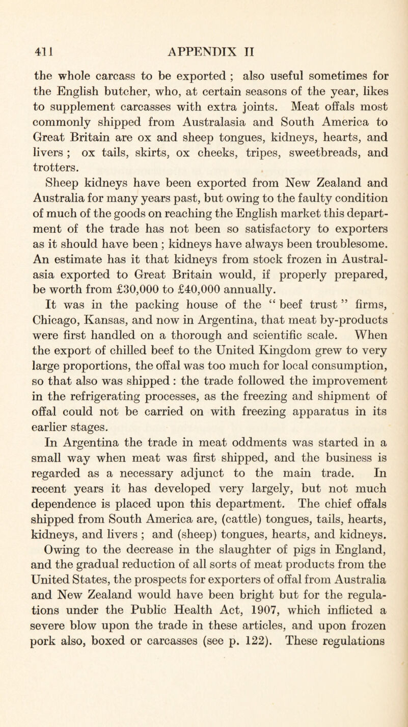the whole carcass to be exported ; also useful sometimes for the English butcher, who, at certain seasons of the year, likes to supplement carcasses with extra joints. Meat offals most commonly shipped from Australasia and South America to Great Britain are ox and sheep tongues, kidneys, hearts, and livers ; ox tails, skirts, ox cheeks, tripes, sweetbreads, and trotters. Sheep kidneys have been exported from New Zealand and Australia for many years past, but owing to the faulty condition of much of the goods on reaching the English market this depart- ment of the trade has not been so satisfactory to exporters as it should have been ; kidneys have always been troublesome. An estimate has it that kidneys from stock frozen in Austral- asia exported to Great Britain would, if properly prepared, be worth from £30,000 to £40,000 annually. It was in the packing house of the “ beef trust ” firms, Chicago, Kansas, and now in Argentina, that meat by-products were first handled on a thorough and scientific scale. When the export of chilled beef to the United Kingdom grew to very large proportions, the offal was too much for local consumption, so that also was shipped: the trade followed the improvement in the refrigerating processes, as the freezing and shipment of offal could not be carried on with freezing apparatus in its earlier stages. In Argentina the trade in meat oddments was started in a small way when meat was first shipped, and the business is regarded as a necessary adjunct to the main trade. In recent years it has developed very largely, but not much dependence is placed upon this department. The chief offals shipped from South America are, (cattle) tongues, tails, hearts, kidneys, and livers ; and (sheep) tongues, hearts, and kidneys. Owing to the decrease in the slaughter of pigs in England, and the gradual reduction of all sorts of meat products from the United States, the prospects for exporters of offal from Australia and New Zealand would have been bright but for the regula- tions under the Public Health Act, 1907, which inflicted a severe blow upon the trade in these articles, and upon frozen pork also, boxed or carcasses (see p. 122). These regulations