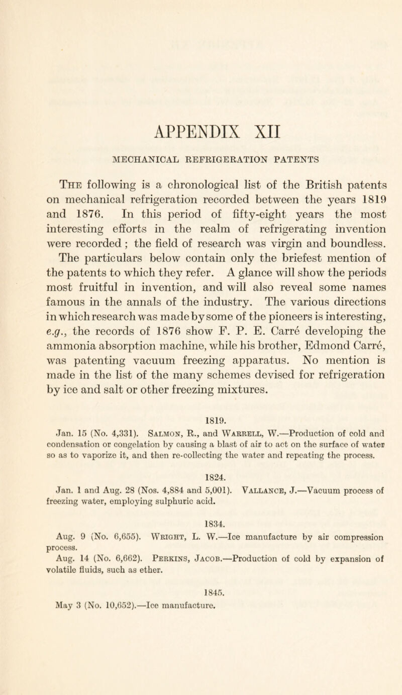 MECHANICAL REFRIGERATION PATENTS The following is a chronological list of the British patents on mechanical refrigeration recorded between the years 1819 and 1876. In this period of fifty-eight years the most interesting efforts in the realm of refrigerating invention were recorded ; the field of research was virgin and boundless. The particulars below contain only the briefest mention of the patents to which they refer. A glance will show the periods most fruitful in invention, and will also reveal some names famous in the annals of the industry. The various directions in which research was made by some of the pioneers is interesting, e.gr., the records of 1876 show F. P. E. Carre developing the ammonia absorption machine, while his brother, Edmond Carre, was patenting vacuum freezing apparatus. No mention is made in the list of the many schemes devised for refrigeration by ice and salt or other freezing mixtures. 1819. Jan. 15 (No. 4,331). Salmon, R., and Warrell, W.—Production of cold and condensation or congelation by causing a blast of air to act on the surface of water so as to vaporize it, and then re-collecting the water and repeating the process. 1824. Jan. 1 and Aug. 28 (Nos. 4,884 and 5,001). Vallance, J.—Vacuum process of freezing water, employing sulphuric acid. 1834. Aug. 9 (No. 6,655). Wright, L. W.—Ice manufacture by air compression process. Aug. 14 (No. 6,662). Perkins, Jacob.—Production of cold by expansion of volatile fluids, such as ether. 1845. May 3 (No. 10,652).—Ice manufacture.