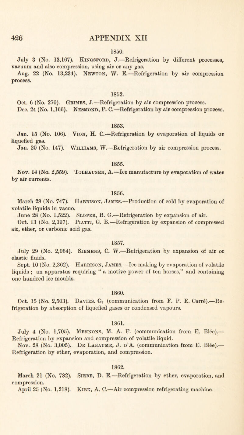 1850. July 3 (No. 13,167). Kingsford, J.—Refdgeration by different processes, vacuum and also compression, using air or any gas. Aug. 22 (No. 13,234). Newton, W. E.—Refrigeration by air compression process. 1852. Oct. 6 (No. 270). Grimes, J.—Refrigeration by air compression process. Dec. 24 (No. 1,166). Nesmond, P. C.—Refrigeration by air compression process. 1853. Jan. 15 (No. 106). Vion, H. C.—Refrigeration by evaporation of liquids or liquefied gas. Jan. 20 (No. 147). Williams, W.—Refrigeration by air compression process. 1855. Nov. 14 (No. 2,569). Tolhausen, A.—Ice manufacture by evaporation of water by air currents. 1856. March 28 (No. 747). Harrison, James.—Production of cold by evaporation of volatile liquids in vacuo. June 28 (No. 1,522). Sloper, B. G.—Refrigeration by expansion of air. Oct. 13 (No. 2,397). Piattt, G. B.—Refrigeration by expansion of compressed air, ether, or carbonic acid gas. 1857. July 29 (No. 2,064). Siemens, C. W.—Refrigeration by expansion of air or elastic fiuids. Sept. 10 (No. 2,362). Harrison, James.—Ice making by evaporation of volatile liquids ; an apparatus requiring “ a motive power of ten horses,” and containing one hundred ice moulds. 1860. Oct. 15 (No. 2,503). Davies. Gj (communication from F. P. E. Carre).—Re- frigeration by absorption of liquefied gases or condensed vapours. 1861. July 4 (No. 1,705). Mennons. M. A. P. (communication from E. Blee).— Refrigeration by expansion and compression of volatile liquid. Nov. 28 (No. 3,005). De Labaume, J. d’A. (communication from E. Blee).— Refrigeration by ether, evaporation, and compression. 1862. March 21 (No. 782). Siebe, D. E.—Refrigeration by ether, evaporation, and compression. April 25 (No. 1,218). Kirk, A. C.—Air compression refrigerating machine,