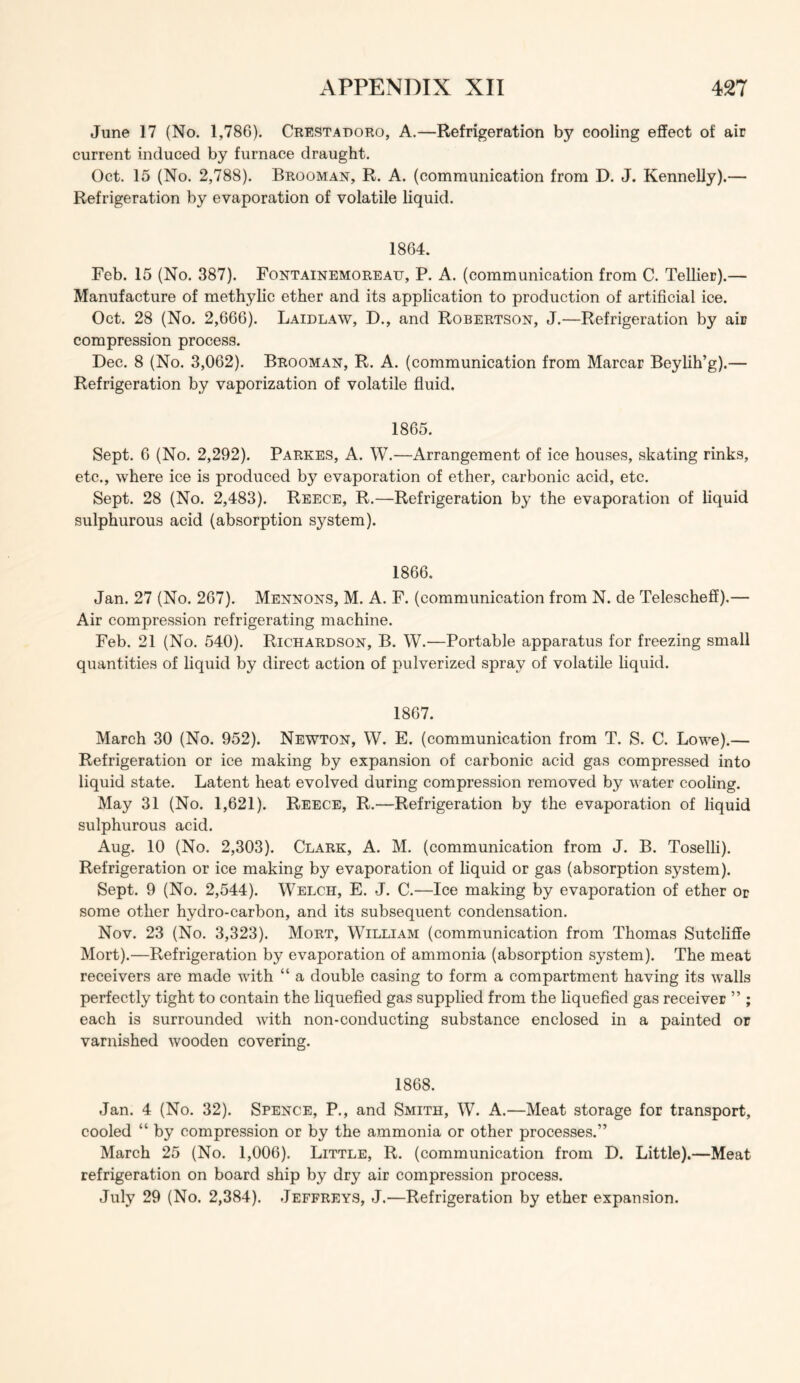 June 17 (No. 1,78G). Crestadoro, A.—Refrigeration by cooling efFect of air current induced by furnace draught. Oct. 15 (No. 2,788). Brooman, R. A. (communication from D. J. Kennelly).— Refrigeration by evaporation of volatile liquid. 1864. Feb. 15 (No. 387). Fontainemoreau, P. A. (communication from C. Tellier).— Manufacture of methylic ether and its application to production of artificial ice. Oct. 28 (No. 2,666). Laidlaw, D., and Robertson, J.—Refrigeration by air compression process. Dec. 8 (No. 3,062). Brooman, R. A. (communication from Marcar Beylih’g).— Refrigeration by vaporization of volatile fluid. 1865. Sept. 6 (No. 2,292). Parkes, A. W.—Arrangement of ice houses, skating rinks, etc., where ice is produced by evaporation of ether, carbonic acid, etc. Sept. 28 (No. 2,483). Reece, R.—Refrigeration bj^ the evaporation of liquid sulphurous acid (absorption system). 1866. Jan. 27 (No. 267). Mennons, M. A. F. (communication from N. de Teleschefl).— Air compression refrigerating machine. Feb. 21 (No. 540). Richardson, B. W.—Portable apparatus for freezing small quantities of liquid by direct action of pulverized spray of volatile liquid. 1867. March 30 (No. 952). Newton, W. E. (communication from T. S. C. Lowe).— Refrigeration or ice making by expansion of carbonic acid gas compressed into liquid state. Latent heat evolved during compression removed by water cooling. May 31 (No. 1,621). Reece, R.—Refrigeration by the evaporation of liquid sulphurous acid. Aug. 10 (No. 2,303). Clark, A. M. (communication from J. B. Toselli). Refrigeration or ice making by evaporation of liquid or gas (absorption system). Sept. 9 (No. 2,544). Welch, E. J. C.—Ice making by evaporation of ether or some other hydro-carbon, and its subsequent condensation. Nov. 23 (No. 3,323). Mort, William (communication from Thomas Sutcliffe Mort).—Refrigeration by evaporation of ammonia (absorption system). The meat receivers are made with “ a double casing to form a compartment having its walls perfectly tight to contain the liquefled gas supplied from the liquefled gas receiver ” ; each is surrounded Avith non-conducting substance enclosed in a painted or varnished wooden covering. 1868. Jan. 4 (No. 32). Spence, P., and Smith, W. A.—Meat storage for transport, cooled “ by compression or by the ammonia or other processes.” March 25 (No. 1,006). Little, R. (communication from D. Little).—Meat refrigeration on board ship by dry air compression process. July 29 (No. 2,384). Jeffreys, J.—Refrigeration by ether expansion.