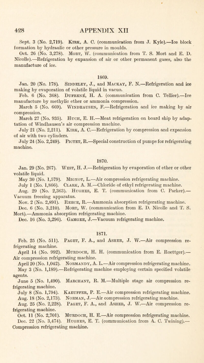 Sept. 3 (No. 2,719). Kirk, A. C. (communication from J. Kyle).—Ice block formation hydraulic or other pressure in moulds. Oct. 26 (No. 3,278). Mort, W. (communication from T. S. Mort and E. D. Nicolle).—•Refrigeration by expansion of air or other permanent gases, also the manufacture of ice. 1869. Jan. 20 (No. 178). Siddeley, J., and Mackay, F. N.—Refrigeration and ice making by evaporation of volatile liquid in vacuo. Feb. 6 (No. 368). Dufrene, H. A. (communication from C. Tellier).—Ice manufacture by methylic ether or ammonia compression. March 5 (No. 669). Windhausen, F.—Refrigeration and ice making by air compression. March 27 (No. 935). Hugh, E. H.—Meat refrigeration on board ship by adap- tation of Windhausen’s air compression machine. July 21 (No. 2,211). Kirk, A. C.—Refrigeration by compression and expansion of air with two cylinders. July 24 (No. 2,249). Pictet, R.—Special construction of pumps for refrigerating machine. 1870. Jan. 29 (No. 267). West, H. J.—Refrigeration by evaporation of ether or other volatile liquid. May 30 (No. 1,579). Mignot, L.—Air compression refrigerating machine. July 1 (No. 1,866). Clark, A. M.—Chloride of ethyl refrigerating machine. Aug. 29 (No. 2,363). Hughes, E. T. (communication from C. Parker).— Vacuum freezing apparatus. Nov. 2 (No. 2,891). Reece, R.—Ammonia absorption refrigerating machine. Dec. 6 (No. 3,210). Mort, W. (communication from E. D. Nicolle and T. S. Mort).—Ammonia absorption refrigerating machine. Dec. 16 (No. 3,296). Gamgee, J.—Vacuum refrigerating machine. 1871. Feb. 25 (No. 511). Paget, F. A., and Asher, J. W.—Air compression re- frigerating machine. April 14 (No. 992). Murdoch, H. H. (communication from E. Roettger).— Air compression refrigerating machine. April 20 (No. 1,042). Normandy, A. L.—Air compression refrigerating machine. May 3 (No. 1,189).—Refrigerating machine employing certain specified volatile agents. June 5 (No. 1,490). Marchant, R. M.—Multiple stage air compression re- frigerating machine. July 8 (No. 1,794). Kaeuffer, P. E.—Air compression refrigerating machine. Aug. 18 (No. 2,173). Norman, J.—Air compression refrigerating machine. Aug. 25 (No. 2,228). Paget, F. A., and Asher, J. W.—Air compression re- frigerating machine. Oct. 11 (No. 2,701). Murdoch, H. E.—Air compression refrigerating machine. Dec. 22 (No. 3,474). Hughes, E. T. (communication from A. C. Twining).— Compression refrigerating machine.