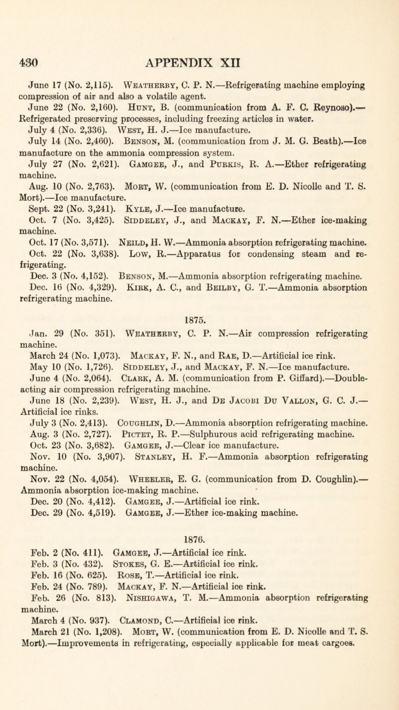 June 17 (No. 2,115). Weatherby, C. P. N.—Refrigepating machine employing compression of air and also a volatile agent. June 22 (No. 2,160). Hunt, B. (communication from A. F. C. Reynoso).— Refrigerated preserving processes, including freezing articles in water. July 4 (No. 2,336). West, H. J.—Ice manufacture. July 14 (No. 2,460). Benson, M. (communication from J. M. G. Beath).—Ice manufacture on the ammonia compression system. July 27 (No. 2,621). Gamgee, J., and Purkis, R. A.—Ether refrigerating machine. Aug. 10 (No. 2,763). Mort, W. (communication from E. D. Nicolle and T. S. Mort).—Ice manufacture. Sept. 22 (No. 3,241). Kyle, J.—Ice manufacture. Oct. 7 (No. 3,425). Siddeley, J., and Mackay, F. N.—Ether ice-making machine. Oct. 17 (No. 3,571). Neild, H. W.—Ammonia absorption refrigerating machine. Oct. 22 (No. 3,638). Low, R.—Apparatus for condensing steam and re- frigerating. Dec. 3 (No. 4,152). Benson, M.—Ammonia absorption refrigerating machine. Dec. 16 (No. 4,329). Kirk, A. C., and Beilby, G. T.—Ammonia absorption refrigerating machine. 1875. Jan. 29 (No. 351). Weatherby, C. P. N.—Air compression refrigerating machine. March 24 (No. 1,073). Mackay, F. N., and Rae, D.—Artificial ice rink. May 10 (No. 1,726). Siddeley, J., and Mackay, F. N.—Ice manufacture. June 4 (No. 2,064). Clark, A. M. (communication from P. Giliard).—Double- acting air compression refrigerating machine. June 18 (No. 2,239). West, H. J., and De Jacobi Du Vallon, G. C. J.— Artificial ice rinks. July 3 (No. 2,413). Coughlin, D.—Ammonia absorption refrigerating machine. Aug. 3 (No. 2,727). Pictet, R. P.—Sulphurous acid refrigerating machine. Oct. 23 (No. 3,682). Gamgee, J.—Clear ice manufacture. Nov. 10 (No. 3,907). Stanley, H. F.—Ammonia absorption refrigerating machine. Nov. 22 (No. 4,054). Wheeler, E. G. (communication from D. Coughlin).— Ammonia absorption ice-making machine. Dec. 20 (No. 4,412). Gamgee, J.—Artificial ice rink. Dec. 29 (No. 4,519). Gamgee, J.—Ether ice-making machine. 1876. Feb. 2 (No. 411). Gamgee, J.—Artificial ice rink. Feb. 3 (No. 432). Stokes, G. E.—Artificial ice rink. Feb. 16 (No. 625). Rose, T.—Artificial ice rink. Feb. 24 (No. 789). Mackay, F. N.—Artificial ice rink. Feb. 26 (No. 813). Nishigawa, T. M.—Ammonia absorption refrigerating machine. March 4 (No. 937). Clamond, C.—Artificial ice rink. March 21 (No. 1,208). Mort, W. (communication from E. D. Nicolle and T. S. Mort).—Improvements in refrigerating, especially applicable for meat cargoes.