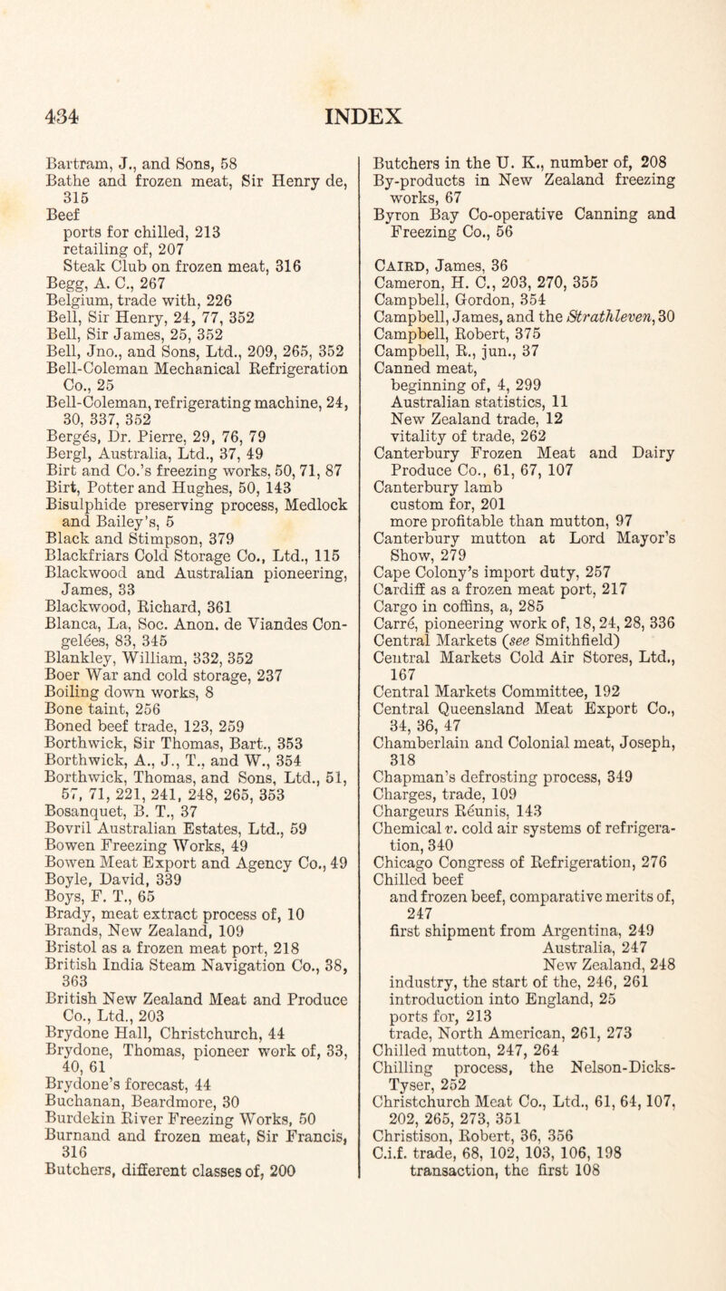 Bartram, J., and Sons, 58 Bathe and frozen meat, Sir Henry de, 315 Beef ports for chilled, 213 retailing of, 207 Steak Club on frozen meat, 316 Begg, A. C., 267 Belgium, trade with, 226 Bell, Sir Henry, 24, 77, 352 Bell, Sir James, 25, 352 Bell, Jno,, and Sons, Ltd., 209, 265, 352 Bell-Coleman Mechanical Refrigeration Co., 25 Bell-Coleman, refrigerating machine, 24, 30, 337, 352 Berg^s, Hr. Pierre, 29, 76, 79 Bergl, Australia, Ltd., 37, 49 Birt and Co.’s freezing works, 50, 71, 87 Birt, Potter and Hughes, 50, 143 Bisulphide preserving process, Medlock and Bailey’s, 5 Black and Stimpson, 379 Blackfriars Cold Storage Co., Ltd., 115 Blackwood and Australian pioneering, James, 33 Blackwood, Richard, 361 Blanca, La, Soc. Anon, de Viandes Con- gelees, 83, 345 Blankley, William, 332, 352 Boer War and cold storage, 237 Boiling down works, 8 Bone taint, 256 Boned beef trade, 123, 259 Borthwick, Sir Thomas, Bart., 353 Borthwick, A., J., T., and W., 354 Borthwick, Thomas, and Sons, Ltd., 51, 57, 71, 221, 241, 248, 265, 353 Bosanquet, B. T., 37 Bovril Australian Estates, Ltd., 59 Bowen Freezing Works, 49 Bowen Meat Export and Agency Co., 49 Boyle, David, 339 Boys, F. T., 65 Brady, meat extract process of, 10 Brands, New Zealand, 109 Bristol as a frozen meat port, 218 British India Steam Navigation Co., 38, 363 British New Zealand Meat and Produce Co., Ltd., 203 Brydone Hall, Christchurch, 44 Brydone, Thomas, pioneer work of, 33, 40, 61 Brydone’s forecast, 44 Buchanan, Beardmore, 30 Burdekin River Freezing Works, 50 Burnand and frozen meat. Sir Francis, 316 Butchers, difierent classes of, 200 Butchers in the U. K., number of, 208 By-products in New Zealand freezing works, 67 Byron Bay Co-operative Canning and Freezing Co., 56 Caird, James, 36 Cameron, H. C., 203, 270, 355 Campbell, Gordon, 354 Campbell, James, and the Strathleven^ 30 Campbell, Robert, 375 Campbell, R., jun., 37 Canned meat, beginning of, 4, 299 Australian statistics, 11 New Zealand trade, 12 vitality of trade, 262 Canterbury Frozen Meat and Dairy Produce Co., 61, 67, 107 Canterbury lamb custom for, 201 more profitable than mutton, 97 Canterbury mutton at Lord Mayor’s Show, 279 Cape Colony’s import duty, 257 Cardiff as a frozen meat port, 217 Cargo in coffins, a, 285 Carre, pioneering work of, 18, 24, 28, 336 Central Markets (see Smithfield) Central Markets Cold Air Stores, Ltd., 167 Central Markets Committee, 192 Central Queensland Meat Export Co,, 34, 36, 47 Chamberlain and Colonial meat, Joseph, 318 Chapman’s defrosting process, 349 Charges, trade, 109 Chargeurs Reunis, 143 Chemical v. cold air systems of refrigera- tion, 340 Chicago Congress of Refrigeration, 276 Chilled beef and frozen beef, comparative merits of, 247 first shipment from Argentina, 249 Australia, 247 New Zealand, 248 industry, the start of the, 246, 261 introduction into England, 25 ports for, 213 trade. North American, 261, 273 Chilled mutton, 247, 264 Chilling process, the Nelson-Dicks- Tyser, 252 Christchurch Meat Co., Ltd., 61, 64,107, 202, 265, 273, 351 Christison, Robert, 36, 356 C.i.f. trade, 68, 102, 103, 106, 198 transaction, the first 108