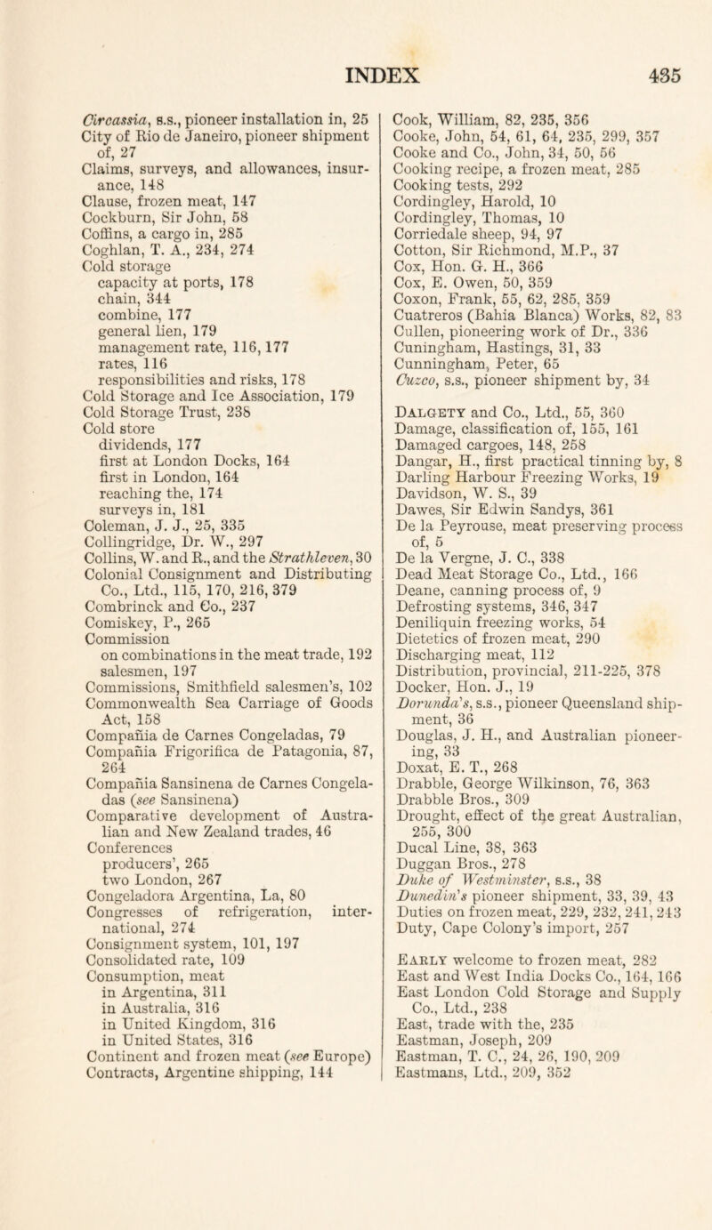 Circassia, s.s,, pioneer installation in, 25 City of Rio de Janeiro, pioneer shipment of, 27 Claims, surveys, and allowances, insur- ance, 148 Clause, frozen meat, 147 Cockburn, Sir John, 58 Coffins, a cargo in, 285 Coghlan, T. A., 234, 274 Cold storage capacity at ports, 178 chain, 344 combine, 177 general lien, 179 management rate, 116,177 rates, 116 responsibilities and risks, 178 Cold Storage and Ice Association, 179 Cold Storage Trust, 238 Cold store dividends, 177 first at London Docks, 164 first in London, 164 reaching the, 174 surveys in, 181 Coleman, J. J., 25, 335 Collingridge, Dr. W., 297 Collins, W. and R., and the Strathleven, 30 Colonial Consignment and Distributing Co., Ltd., 115, 170, 216, 379 Combrinck and Co., 237 Comiskey, P., 265 Commission on combinations in the meat trade, 192 salesmen, 197 Commissions, Smithfield salesmen’s, 102 Commonwealth Sea Carriage of Goods Act, 158 Compania de Carnes Congeladas, 79 Compania Frierorifica de Patagonia, 87, 264 Compania Sansinena de Carnes Congela- das (^see Sansinena) Comparative development of Austra- lian and New Zealand trades, 46 Conferences producers’, 265 two London, 267 Congeladora Argentina, La, 80 Congresses of refrigeration, inter- national, 274 Consignment system, 101, 197 Consolidated rate, 109 Consumption, meat in Argentina, 311 in Australia, 316 in United Kingdom, 316 in United States, 316 Continent and frozen meat Europe) Contracts, Argentine shipping, 144 Cook, William, 82, 235, 356 Cooke, John, 54, 61, 64, 235, 299, 357 Cooke and Co., John, 34, 50, 56 Cooking recipe, a frozen meat, 285 Cooking tests, 292 Cordingley, Harold, 10 Cordingley, Thomas, 10 Corriedale sheep, 94, 97 Cotton, Sir Richmond, M.P., 37 Cox, Hon. G. H., 366 Cox, E, Owen, 50, 359 Coxon, Frank, 65, 62, 285, 359 Cuatreros (Bahia Blanca) Works, 82, 83 Cullen, pioneering work of Dr., 336 Cuningham, Hastings, 31, 33 Cunningham, Peter, 65 Cuzco, s.s., pioneer shipment by, 34 Dalgety and Co., Ltd., 55, 360 Damage, classification of, 155, 161 Damaged cargoes, 148, 258 Dangar, H., first practical tinning by, 8 Darling Harbour Freezing Works, 19 Davidson, W. S., 39 Dawes, Sir Edwin Sandys, 361 De la Peyrouse, meat preserving process of, 5 De la Vergne, J. C., 338 Dead Meat Storage Co., Ltd., 166 Deane, canning process of, 9 Defrosting systems, 346, 347 Deniliquin freezing works, 54 Dietetics of frozen meat, 290 Discharging meat, 112 Distribution, provincial, 211-225, 378 Docker, Hon. J., 19 Dorunda's, s.s., pioneer Queensland ship- ment, 36 Douglas, J. H., and Australian pioneer- ing, 33 Doxat, E. T., 268 Drabble, George Wilkinson, 76, 363 Drabble Bros., 309 Drought, effect of tlje great Australian, 255, 300 Ducal Line, 38, 363 Duggan Bros., 278 Duke of Westminster, s.s., 38 Dunedin's pioneer shipment, 33, 39, 43 Duties on frozen meat, 229, 232, 241, 243 Duty, Cape Colony’s import, 257 Early welcome to frozen meat, 282 East and West India Docks Co., 164, 166 East London Cold Storage and Supply Co., Ltd., 238 East, trade with the, 235 Eastman, Joseph, 209 Eastman, T. C., 24, 26, 190, 209 j Eastmans, Ltd., 209, 362