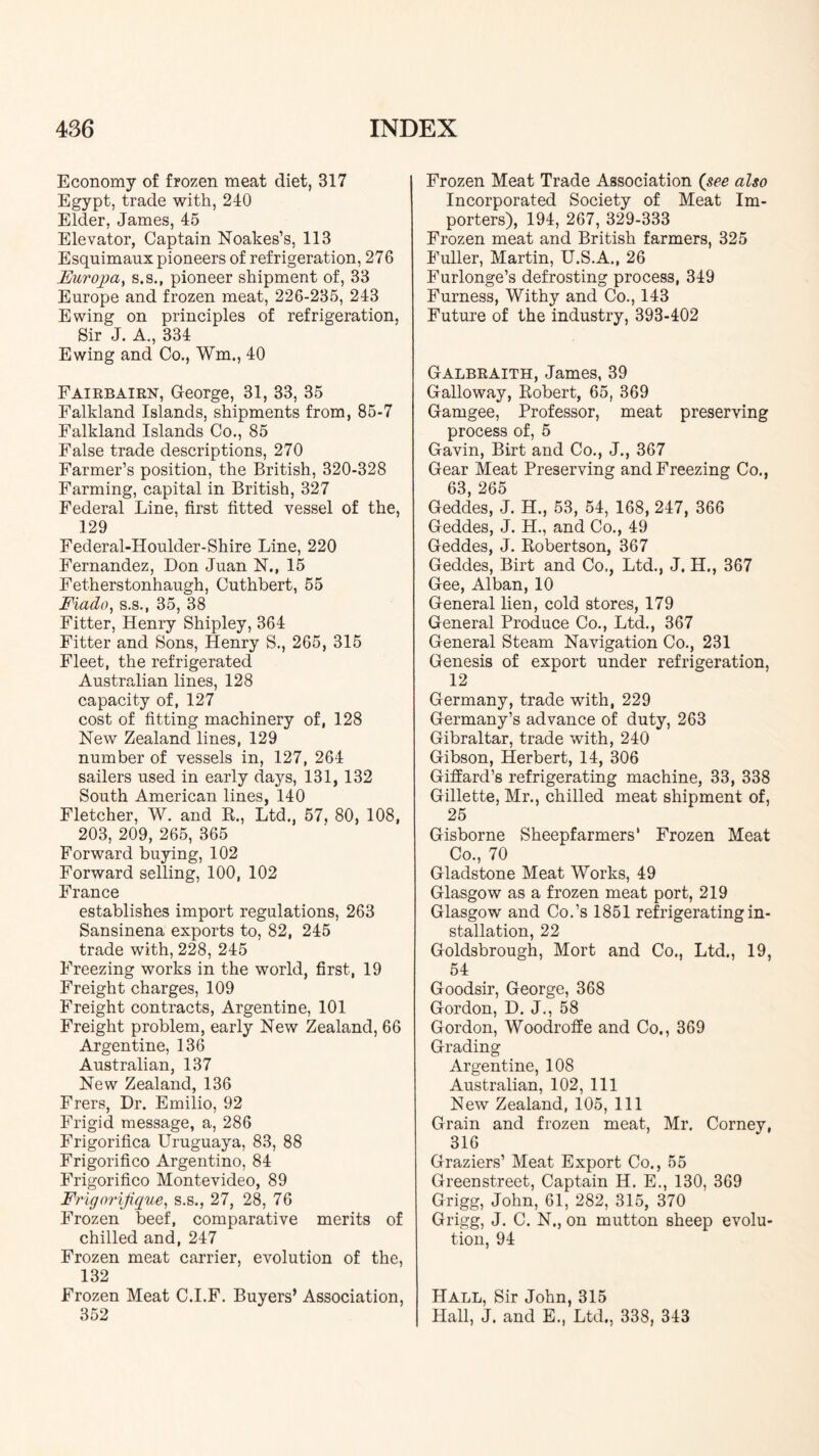 Economy of frozen meat diet, 317 Egypt, trade with, 240 Elder, James, 45 Elevator, Captain Noakes’s, 113 Esquimaux pioneers of refrigeration, 276 Europa^ s.s., pioneer shipment of, 33 Europe and frozen meat, 226-235, 243 Ewing on principles of refrigeration. Sir J. A., 334 Ewing and Co., Wm., 40 Fairbairn, George, 31, 33, 35 Falkland Islands, shipments from, 85-7 Falkland Islands Co., 85 False trade descriptions, 270 Farmer’s position, the British, 320-328 Farming, capital in British, 327 Federal Line, first fitted vessel of the, 129 Federal-Houlder-Shire Line, 220 Fernandez, Don Juan N., 15 Fetherstonhaugh, Cuthbert, 55 Fiado^ S.S., 35, 38 Fitter, Henry Shipley, 364 Fitter and Sons, Henry S., 265, 315 Fleet, the refrigerated Australian lines, 128 capacity of, 127 cost of fitting machinery of, 128 New Zealand lines, 129 number of vessels in, 127, 264 sailers used in early days, 131, 132 South American lines, 140 Fletcher, W. and E., Ltd., 57, 80, 108, 203, 209, 265, 365 Forward buying, 102 Forward selling, 100, 102 France establishes import regulations, 263 Sansinena exports to, 82, 245 trade with, 228, 245 Freezing works in the world, first, 19 Freight charges, 109 Freight contracts, Argentine, 101 Freight problem, early New Zealand, 66 Argentine, 136 Australian, 137 New Zealand, 136 Frers, Dr. Emilio, 92 Frigid message, a, 286 Frigorifica Uruguaya, 83, 88 Frigorifico Argentine, 84 Frigorifico Montevideo, 89 Fvigorijique^ s.s., 27, 28, 76 Frozen beef, comparative merits of chilled and, 247 Frozen meat carrier, evolution of the, 132 Frozen Meat C.I.F. Buyers’ Association, 352 Frozen Meat Trade Association (pee also Incorporated Society of Meat Im- porters), 194, 267, 329-333 Frozen meat and British farmers, 325 Fuller, Martin, U.S.A., 26 Furlonge’s defrosting process, 349 Furness, Withy and Co., 143 Future of the industry, 393-402 Galbraith, James, 39 Galloway, Eobert, 65, 369 Gamgee, Professor, meat preserving process of, 5 Gavin, Birt and Co., J., 367 Gear Meat Preserving and Freezing Co., 63, 265 Geddes, J. H., 53, 54, 168, 247, 366 Geddes, J. H., and Co., 49 Geddes, J. Eobertson, 367 Geddes, Birt and Co., Ltd., J. H., 367 Gee, Alban, 10 General lien, cold stores, 179 General Produce Co., Ltd., 367 General Steam Navigation Co., 231 Genesis of export under refrigeration, 12 Germany, trade with, 229 Germany’s advance of duty, 263 Gibraltar, trade with, 240 Gibson, Herbert, 14, 306 Gifiard’s refrigerating machine, 33, 338 Gillette, Mr., chilled meat shipment of, 25 Gisborne Sheepfarmers' Frozen Meat Co., 70 Gladstone Meat Works, 49 Glasgow as a frozen meat port, 219 Glasgow and Co.’s 1851 refrigeratingin- stallation, 22 Goldsbrough, Mort and Co., Ltd., 19, 54 Goodsir, George, 368 Gordon, D. J., 58 Gordon, Woodroffe and Co., 369 Grading Argentine, 108 Australian, 102, 111 New Zealand, 105, 111 Grain and frozen meat, Mr. Corney, 316 Graziers’ Meat Export Co., 55 Greenstreet, Captain H. E., 130, 369 Grigg, John, 61, 282, 315, 370 Grigg, J. C. N., on mutton sheep evolu- tion, 94 Hall, Sir John, 315 Hall, J. and E., Ltd., 338, 343