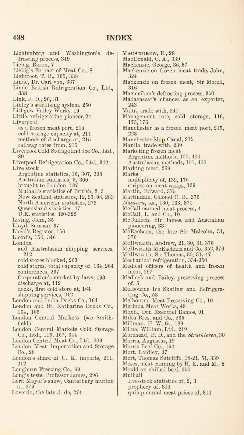 Lichtenburg and Washington’s de- frosting process, 349 Liebig, Baron, 7 Liebig’s Extract of Meat Co., 8 Lightfoot, T. B,, 165, 338 Linde, Dr. Carl von, 337 Linde British Kefrigeration Co., Ltd., 338 Link, J. D., 26, 31 Linley’s sterilizing system, 250 Lithgow Valley Works, 19 Little, refrigerating pioneer, 24 Liverpool as a frozen meat port, 214 cold storage capacity at, 214 methods of discharge at, 215 railway rates from, 215 Liverpool Cold Storage and Ice Co., Ltd., 80 Liverpool Eefrigeration Co., Ltd., 342 Live stock Argentine statistics, 16, 307, 398 Australian statistics, 9, 300 brought to London, 187 Mulhall’s statistics of British, 2, 3 New Zealand statistics, 12, 93, 98, 283 North American statistics, 273 Queensland statistics, 47 U.K. statistics, 320-322 Living, John, 35 Lloyd, Samson, 37 Lloyd’s Eegister, 150 Lloyd’s, 150, 346 London and Australasian shipping services, 212 cold stores blocked, 263 cold stores, total capacity of, 164, 264 conferences, 267 Corporation’s market by-laws, 193 discharge at, 112 docks, first cold store at, 164 shipping services, 212 London and India Docks Co., 164 London and St. Katharine Docks Co., 164, 165 London Central Markets Smith- field) London Central Markets Cold Storage Co., Ltd., 115, 167, 344 London Central Meat Co., Ltd., 209 London Meat Importation and Storage Co., 28 London’s share of U. K. imports, 211, 212 Longburn Freezing Co., 69 Long’s tests. Professor James, 296 Lord Mayor’s show, Canterbury mutton at, 279 Loverdo, the late J. de, 274 ) MacAndrew, E., 28 MacDonald, C. A., 339 Mackenzie, George, 36, 37 Mackenzie on frozen meat trade, John, 324 Mackenzie on frozen meat, Sir Morell, 316 Macmeikan’s defrosting process, 350 Madagascar’s chances as an exporter, 243 Malta, trade with, 240 Management rate, cold storage, 116, 175, 176 Manchester as a frozen meat port, 215, 223 Manchester Ship Canal, 215 Manila, trade with, 239 Marketing frozen meat Argentine methods, 100, 400 Australasian methods, 101, 400 Marking meat, 269 Marks multiplicity of, 139, 175 stripes on meat wraps, 139 Martin, Edward, 375 Martindale, Colonel C. B., 376 Matam’a, s.s., 130, 133, 370 McCall canned meat process, 4 McCall, J., and Co., 10 McCulloch, Sir James, and Australian pioneering, 33 McEacharn, the late Sir Malcolm, 31, 376 Mcllwraith, Andrew, 21, 30, 31, 376 Mcllwraith, McEacharn and Co., 352, 376 Mcllwraith, Sir Thomas, 30, 31, 47 Mechanical refrigeration, 334-350 Medical officers of health and frozen meat, 297 Medlock and Bailey, preserving process of, 5 Melbourne Ice Skating and Eefrigera- ting Co., 58 Melbourne Meat Preserving Co., 10 Merinda Meat Works, 49 Mexia, Don Exequiel Eamos, 91 Miles Bros, and Co., 265 Millman, H. W. G., 189 Milne, William, Ltd., 219 Morehead, B. D., and the Strathleven, 30 Morris, Augustus, 19 Morris Beef Co., 192 Mort, Laidley, 37 Mort, Thomas Sutcliffe, 18-21, 51, 339 Moses, meat canning by H. E. and M., 8 Mould on chilled beef, 250 Mulhall live-stock statistics of, 2, 3 prophecy of, 314 quinquennial meat prices of, 314