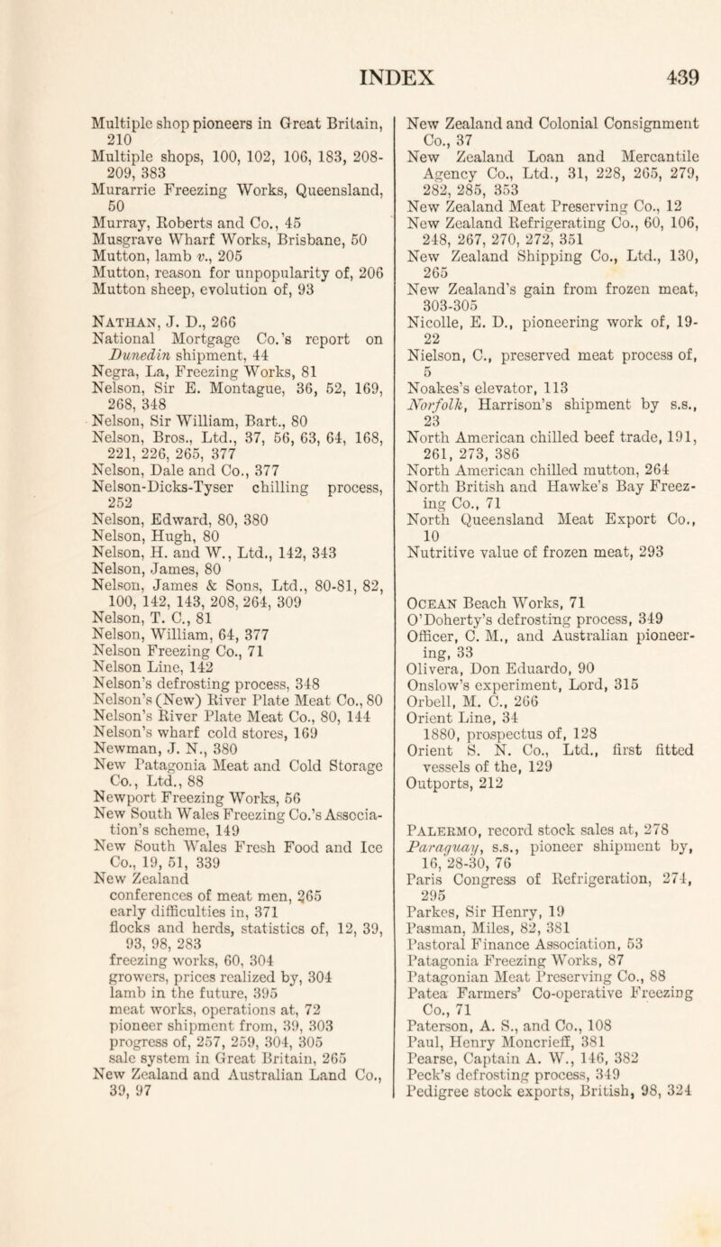 Multiple shop pioneers in Great Britain, 210 Multiple shops, 100, 102, 106, 183, 208- 209, 383 Murarrie Freezing Works, Queensland, 50 Murray, Koberts and Co., 45 Musgrave Wharf Works, Brisbane, 50 Mutton, lamb 205 Mutton, reason for unpopularity of, 206 Mutton sheep, evolution of, 93 Nathan, J. D., 266 National Mortgage Co.’s report on Dunedin shipment, 44 Negra, La, Freezing Works, 81 Nelson, Sir E. Montague, 36, 52, 169, 268, 348 Nelson, Sir William, Bart., 80 Nelson, Bros., Ltd., 37, 56, 63, 64, 168, 221, 226, 265, 377 Nelson, Dale and Co., 377 Nelson-Dicks-Tyser chilling proeess, 252 Nelson, Edward, 80, 380 Nelson, Hugh, 80 Nelson, H. and W., Ltd., 142, 343 Nelson, James, 80 Nelson, James & Sons, Ltd., 80-81, 82, 100, 142, 143, 208, 264, 309 Nelson, T. C,, 81 Nelson, William, 64, 377 Nelson Freezing Co., 71 Nelson Line, 142 Nelson’s defrosting process, 348 Nelson’s (New) River Plate Meat Co., 80 Nelson’s River Plate Meat Co., 80, 144 Nelson’s wharf cold stores, 169 Newman, J. N., 380 New Patagonia Meat and Cold Storage Co., Ltd., 88 Newport Freezing Works, 56 New South Wales Freezing Co.’s Associa- tion’s scheme, 149 New South Wales Fresh Food and Ice Co., 19, 51, 339 New Zealand conferences of meat men, 265 early difficulties in, 371 flocks and herds, statistics of, 12, 39, 93, 98, 283 freezing works, 60, 304 growers, prices realized by, 304 lamb in the future, 395 meat works, operations at, 72 pioneer shipment from, 39, 303 progress of, 257, 259, 304, 305 sale system in Great Britain, 265 New Zealand and Australian Land Co., 39, 97 New Zealand and Colonial Consignment Co., 37 New Zealand Loan and Mercantile Agency Co., Ltd., 31, 228, 265, 279, 282, 285, 353 New Zealand Meat Preserving Co., 12 New Zealand Refrigerating Co., 60, 106, 248, 267, 270, 272, 351 New Zealand Shipping Co., Ltd., 130, 265 New Zealand’s gain from frozen meat, 303-305 Nicolle, E. D,, pioneering work of, 19- 22 Nielson, C., preserved meat process of, 5 Noakes’s elevator, 113 Norfolk, Harrison’s shipment by s.s., 23 North American chilled beef trade, 191, 261, 273, 386 North American chilled mutton, 264 North British and Hawke’s Bay Freez- ing Co., 71 North Queensland Meat Export Co., 10 Nutritive value of frozen meat, 293 Ocean Beach Works, 71 O’Doherty’s defrosting process, 349 Officer, C. M., and Australian pioneer- ing, 33 Olivera, Don Eduardo, 90 Onslow’s experiment. Lord, 315 Orbell, M. C., 266 Orient Line, 34 1880, prospectus of, 128 Orient S. N. Co., Ltd., first fitted vessels of the, 129 Outports, 212 Palermo, record stock sales at, 278 Paraguay, s.s., pioneer shipment by, 16, 28-30, 76 Paris Congress of Refrigeration, 274, 295 Parkes, Sir Henry, 19 Pasman, Miles, 82, 381 Pastoral Finance Association, 53 Patagonia Freezing Works, 87 Patagonian Meat Preserving Co., 88 Patea Farmers’ Co-operative Freezing Co., 71 Paterson, A. S., and Co., 108 Paul, Henry MoncrieS, 381 Pearse, Captain A. W., 146, 382 Peck’s defrosting process, 349 Pedigree stock exports, British, 98, 324