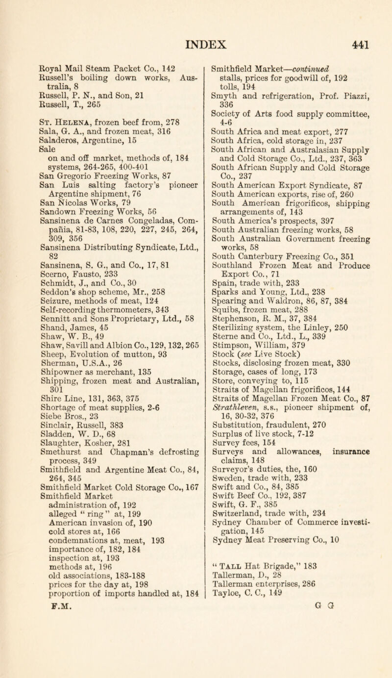 Royal Mail Steam Packet Co., 142 Russell’s boiling down works, Aus- tralia, 8 Russell, P. N., and Son, 21 Russell, T., 265 St. Helena, frozen beef from, 278 Sala, G. A., and frozen meat, 316 Saladeros, Argentine, 15 Sale on and off market, methods of, 184 systems, 264-265, 400-401 San Gregorio Freezing Works, 87 San Luis salting factory’s pioneer Argentine shipment, 76 San Nicolas Works, 79 Sandown Freezing Works, 56 Sansinena de Carnes Congeladas, Com- pahia, 81-83, 108, 220, 227, 245, 264, 309, 356 Sansinena Distributing Syndicate, Ltd., 82 Sansinena, S. G., and Co., 17, 81 Scerno, Fausto, 233 Schmidt, J., and Co., 30 Seddon’s shop scheme, Mr., 258 Seizure, methods of meat, 124 Self-recording thermometers, 343 Sennitt and Sons Proprietary, Ltd., 58 Shand, James, 45 Shaw, W. B., 49 Shaw, Savill and Albion Co., 129,132, 265 Sheep, Evolution of mutton, 93 Sherman, U.S.A., 26 Shipowner as merchant, 135 Shipping, frozen meat and Australian, 301 Shire Line, 131, 363, 375 Shortage of meat supplies, 2-6 Siebe Bros., 23 Sinclair, Russell, 383 Sladden, W. D., 68 Slaughter, Kosher, 281 Smethurst and Chapman’s defrosting process, 349 Smithfield and Argentine Meat Co., 84, 264, 345 Smithfield Market Cold Storage Co., 167 Smithfield Market administration of, 192 alleged “ ring” at, 199 American invasion of, 190 cold stores at, 166 condemnations at, meat, 193 importance of, 182, 184 inspection at, 193 methods at, 196 old associations, 183-188 prices for the day at, 198 proportion of imports handled at, 184 F.M. Smithfield Market—continued stalls, prices for goodwill of, 192 tolls, 194 Smyth and refrigeration. Prof. Piazzi, 336 Society of Arts food supply committee, 4-6 South Africa and meat export, 277 South Africa, cold storage in, 237 South African and Australasian Supply and Cold Storage Co., Ltd., 237, 363 South African Supply and Cold Storage Co., 237 South American Export Syndicate, 87 South American exports, rise of, 260 South American frigorificos, shipping arrangements of, 143 South America’s prospects, 397 South Australian freezing works, 58 South Australian Government freezing works, 58 South Canterbury Freezing Co., 351 Southland Frozen Meat and Produce Export Co,, 71 Spain, trade with, 233 Sparks and Young, Ltd., 238 Spearing and Waldron, 86, 87, 384 Squibs, frozen meat, 288 Stephenson, R. M., 37, 384 Sterilizing system, the Linley, 250 Sterne and Co., Ltd., L., 339 Stimpson, William, 379 Stock (see Live Stock) Stocks, disclosing frozen meat, 330 Storage, cases of long, 173 Store, conveying to, 115 Straits of Magellan frigorificos, 144 Straits of Magellan Frozen Meat Co., 87 Strathleven, s.s., pioneer shipment of, 16, 30-32, 376 Substitution, fraudulent, 270 Surplus of live stock, 7-12 Survey fees, 154 Surveys and allowances, insurance claims, 148 Surveyor’s duties, the, 160 Sweden, trade with, 233 Swift and Co., 84, 385 Swift Beef Co., 192, 387 Swift, G. F., 385 Switzerland, trade with, 234 Sydney Chamber of Commerce investi- gation, 145 Sydney Meat Preserving Co., 10 “ Tall Hat Brigade,” 183 Tallerman, D., 28 Tallerman enterprises, 286 Tayloe, C. C., 149 G G