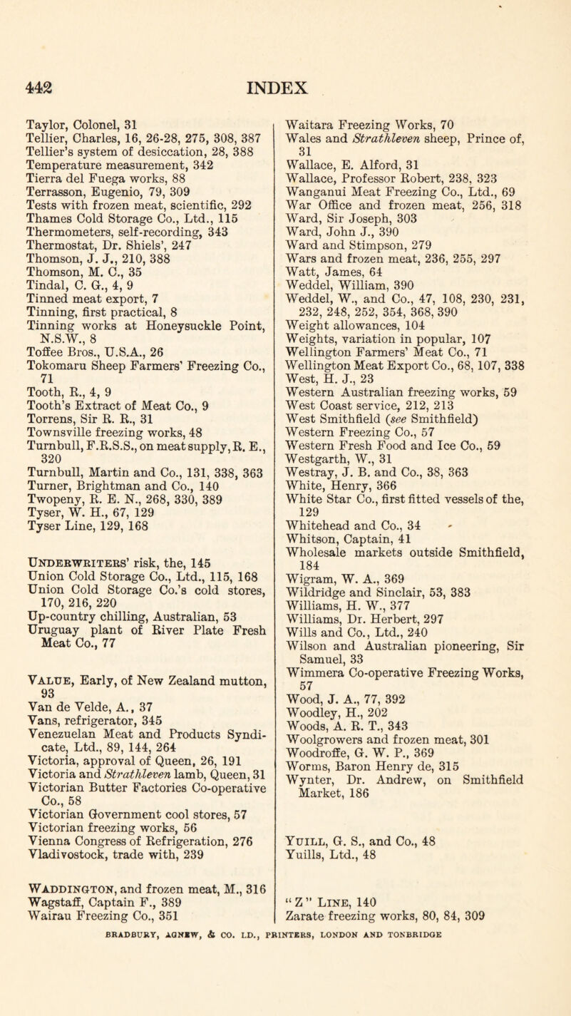 Taylor, Colonel, 31 Tellier, Charles, 16, 26-28, 275, 308, 387 Tellier’s system of desiccation, 28, 388 Temperature measurement, 342 Tierra del Fuega works, 88 Terrasson, Eugenio, 79, 309 Tests with frozen meat, scientific, 292 Thames Cold Storage Co., Ltd., 115 Thermometers, self-recording, 343 Thermostat, Dr. Shiels’, 247 Thomson, J. J., 210, 388 Thomson, M. C., 35 Tindal, C. G., 4, 9 Tinned meat export, 7 Tinning, first practical, 8 Tinning works at Honeysuckle Point, N.S.W., 8 Toffee Bros., TJ.S.A., 26 Tokomaru Sheep Farmers’ Freezing Co., 71 Tooth, K., 4, 9 Tooth’s Extract of Meat Co., 9 Torrens, Sir R. R., 31 Townsville freezing works, 48 Turnbull, F.R.S.S., on meat supply, R. E., 320 Turnbull, Martin and Co., 131, 338, 363 Turner, Brightman and Co., 140 Twopeny, R. E. N., 268, 330, 389 Tyser, W. H., 67, 129 Tyser Line, 129, 168 Underweitees’ risk, the, 145 Union Cold Storage Co., Ltd., 115, 168 Union Cold Storage Co.’s cold stores, 170, 216, 220 Up-country chilling, Australian, 53 Uruguay plant of River Plate Fresh Meat Co., 77 Value, Early, of New Zealand mutton, 93 Van de Velde, A., 37 Vans, refrigerator, 345 Venezuelan Meat and Products Syndi- cate, Ltd., 89, 144, 264 Victoria, approval of Queen, 26, 191 Victoria and Strathleven lamb. Queen, 31 Victorian Butter Factories Co-operative Co., 58 Victorian Government cool stores, 57 Victorian freezing works, 56 Vienna Congress of Refrigeration, 276 Vladivostock, trade with, 239 Waddington, and frozen meat, M., 316 Wagstaff, Captain F., 389 Wairau Freezing Co., 351 Waitara Freezing Works, 70 Wales and Strathleven sheep. Prince of, 31 Wallace, E. Alford, 31 Wallace, Professor Robert, 238, 323 Wanganui Meat Freezing Co., Ltd., 69 War Office and frozen meat, 256, 318 Ward, Sir Joseph, 303 Ward, John J., 390 Ward and Stimpson, 279 Wars and frozen meat, 236, 255, 297 Watt, James, 64 Weddel, William, 390 Weddel, W., and Co., 47, 108, 230, 231, 232, 248, 252, 354, 368, 390 Weight allowances, 104 Weights, variation in popular, 107 Wellington Farmers’ Meat Co., 71 Wellington Meat Export Co., 68, 107, 338 West, H. J., 23 Western Australian freezing works, 59 West Coast service, 212, 213 West Smithfield (see Smithfield) Western Freezing Co., 57 Western Fresh Food and Ice Co., 59 Westgarth, W., 31 Westray, J. B. and Co., 38, 363 White, Henry, 366 White Star Co., first fitted vessels of the, 129 Whitehead and Co., 34 Whitson, Captain, 41 Wholesale markets outside Smithfield, 184 Wigram, W. A., 369 Wildridge and Sinclair, 53, 383 Williams, H. W., 377 Williams, Dr. Herbert, 297 Wills and Co., Ltd., 240 Wilson and Australian pioneering. Sir Samuel, 33 Wimmera Co-operative Freezing Works, 57 Wood, J. A., 77, 392 Woodley, H., 202 Woods, A. R. T., 343 Woolgrowers and frozen meat, 301 Woodroffe, G. W. P.. 369 Worms, Baron Henry de, 315 Wynter, Dr. Andrew, on Smithfield Market, 186 Yuill, G. S., and Co., 48 Yuills, Ltd., 48 “Z” Line, 140 Zarate freezing works, 80, 84, 309 BRADBURY, AQNIW, & CO. LD., PRINTERS, LONDON AND TONBRIDGE