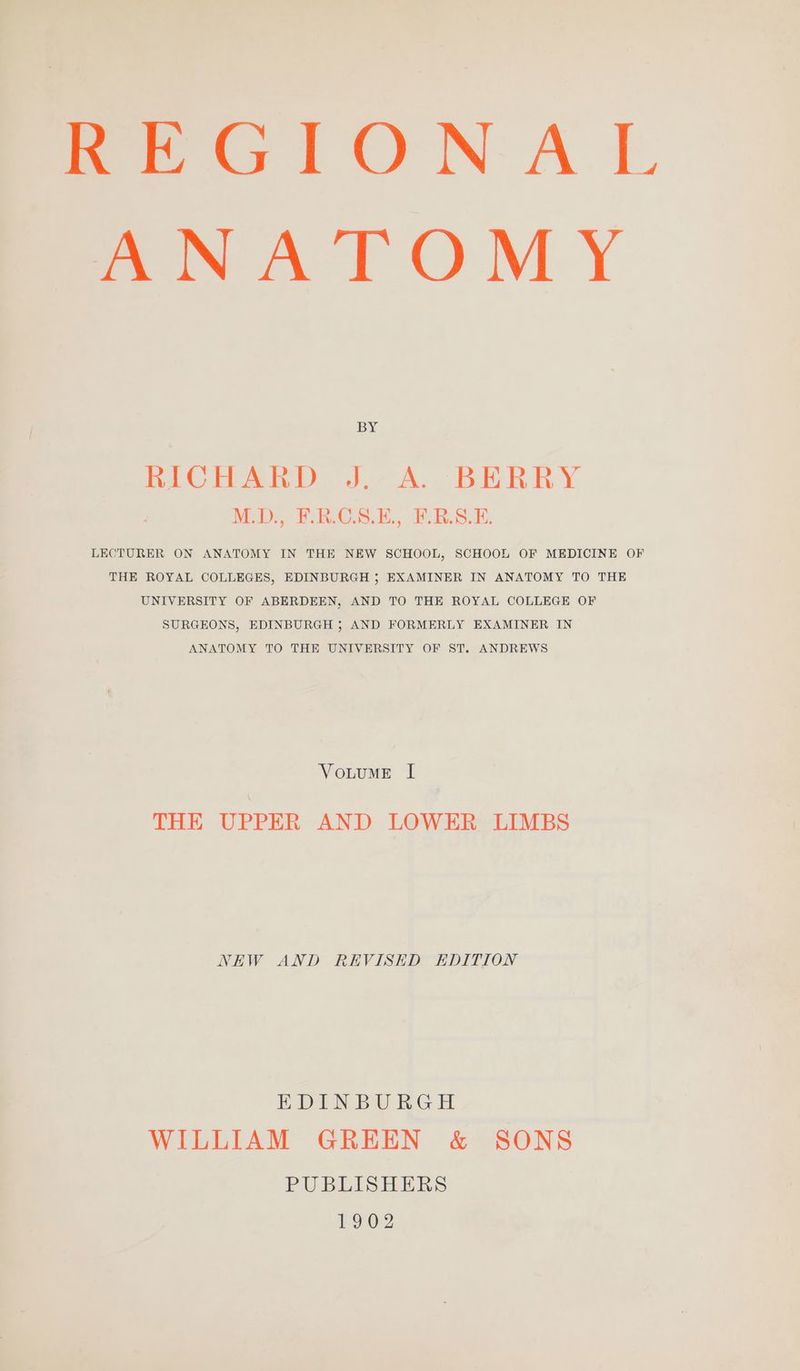 REGIONAL ANATOMY BY RICHARD J. A. BERRY M.D., F.RCS.E, F.RS.E. LECTURER ON ANATOMY IN THE NEW SCHOOL, SCHOOL OF MEDICINE OF THE ROYAL COLLEGES, EDINBURGH ; EXAMINER IN ANATOMY TO THE UNIVERSITY OF ABERDEEN, AND TO THE ROYAL COLLEGE OF SURGEONS, EDINBURGH ; AND FORMERLY EXAMINER IN ANATOMY TO THE UNIVERSITY OF ST. ANDREWS VoutuME I THE UPPER AND LOWER LIMBS NEW AND REVISED EDITION EDINBURGH WILLIAM GREEN & SONS PUBLISHERS L902