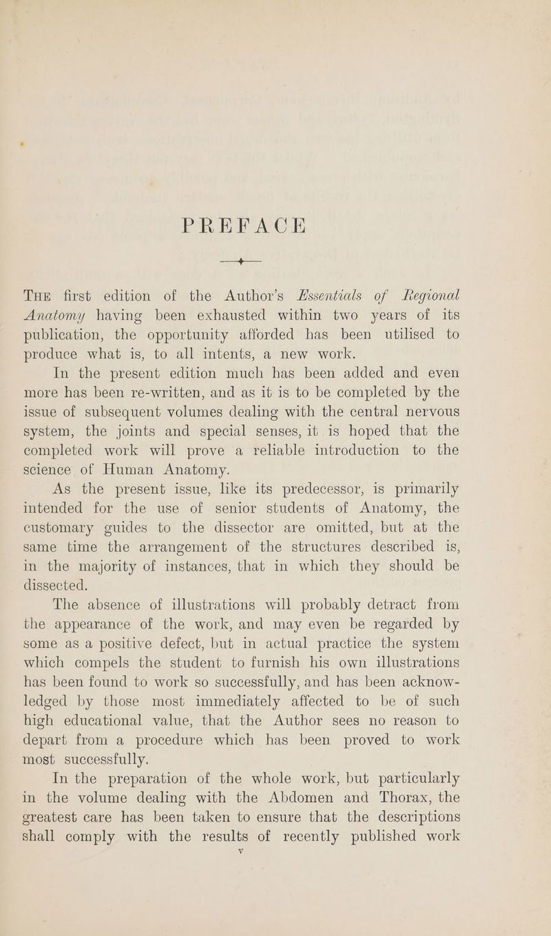 PREFACE a THE first edition of the Author’s Essentials of Regional Anatomy having been exhausted within two years of its publication, the opportunity afforded has been utilised to produce what is, to all intents, a new work. In the present edition much has been added and even more has been re-written, and as it is to be completed by the issue of subsequent volumes dealing with the central nervous system, the joints and special senses, it is hoped that the completed work will prove a reliable introduction to the science of Human Anatomy. As the present issue, like its predecessor, is primarily intended for the use of senior students of Anatomy, the customary guides to the dissector are omitted, but at the same time the arrangement of the structures described 1s, in the majority of instances, that in which they should be dissected. The absence of illustrations will probably detract from the appearance of the work, and may even be regarded by some as a positive defect, but in actual practice the system which compels the student to furnish his own illustrations has been found to work so successfully, and has been acknow- ledged by those most immediately affected to be of such high educational value, that the Author sees no reason to depart from a procedure which has been proved to work most successfully. . In the preparation of the whole work, but particularly in the volume dealing with the Abdomen and Thorax, the greatest care has been taken to ensure that the descriptions shall comply with the results of recently published work Vv